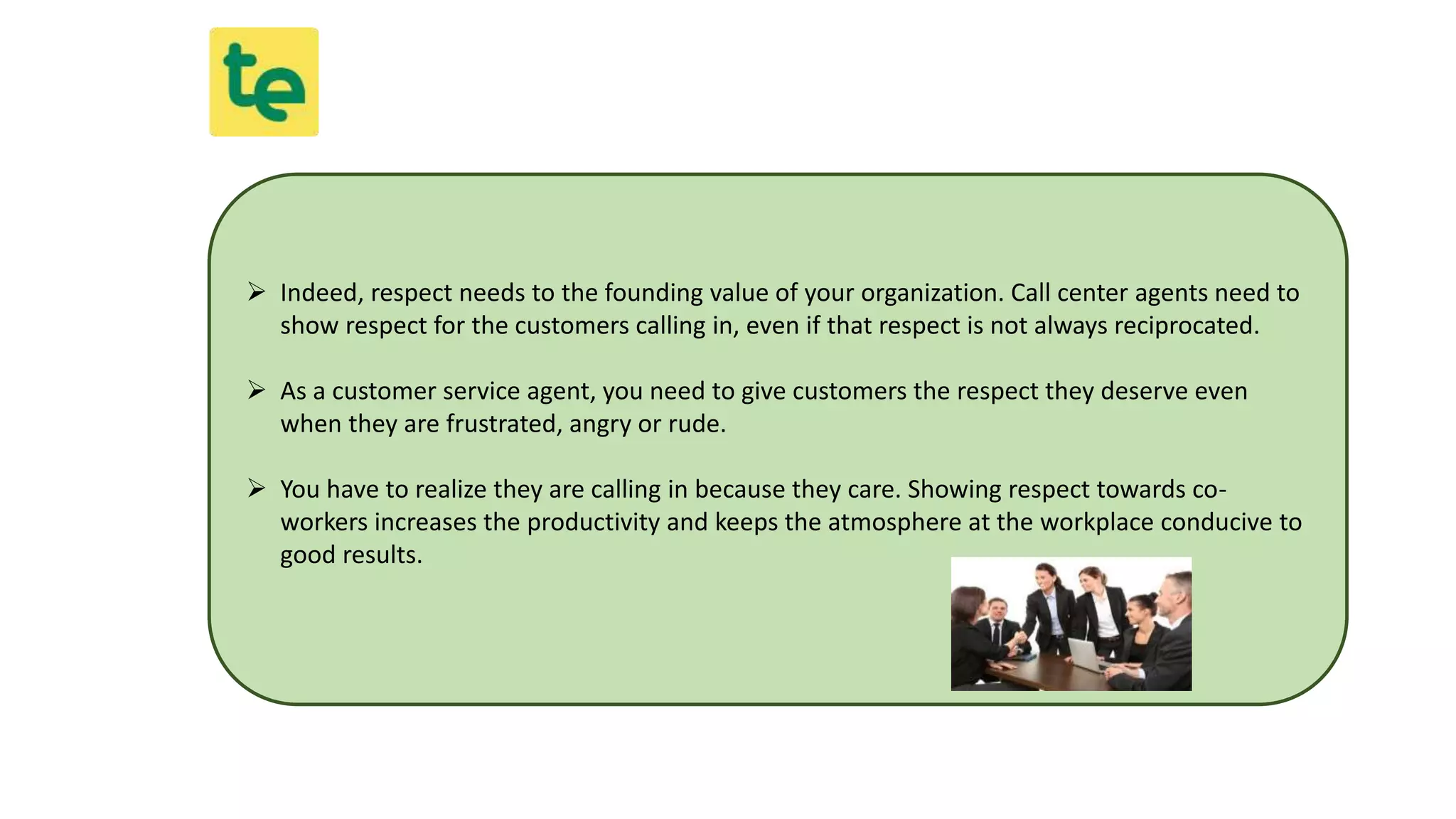  Indeed, respect needs to the founding value of your organization. Call center agents need to
show respect for the customers calling in, even if that respect is not always reciprocated.
 As a customer service agent, you need to give customers the respect they deserve even
when they are frustrated, angry or rude.
 You have to realize they are calling in because they care. Showing respect towards co-
workers increases the productivity and keeps the atmosphere at the workplace conducive to
good results.
 