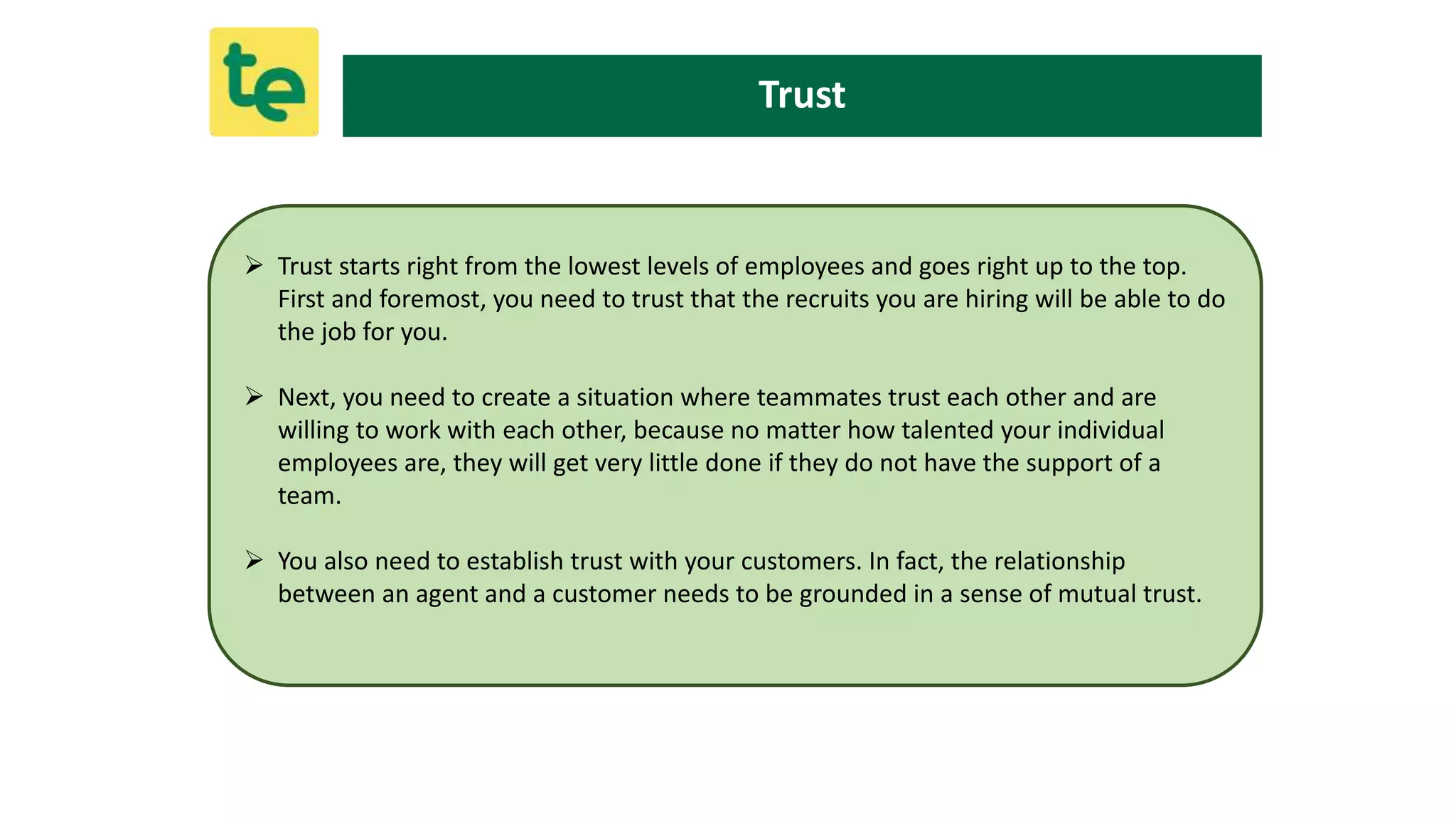 Trust
 Trust starts right from the lowest levels of employees and goes right up to the top.
First and foremost, you need to trust that the recruits you are hiring will be able to do
the job for you.
 Next, you need to create a situation where teammates trust each other and are
willing to work with each other, because no matter how talented your individual
employees are, they will get very little done if they do not have the support of a
team.
 You also need to establish trust with your customers. In fact, the relationship
between an agent and a customer needs to be grounded in a sense of mutual trust.
 