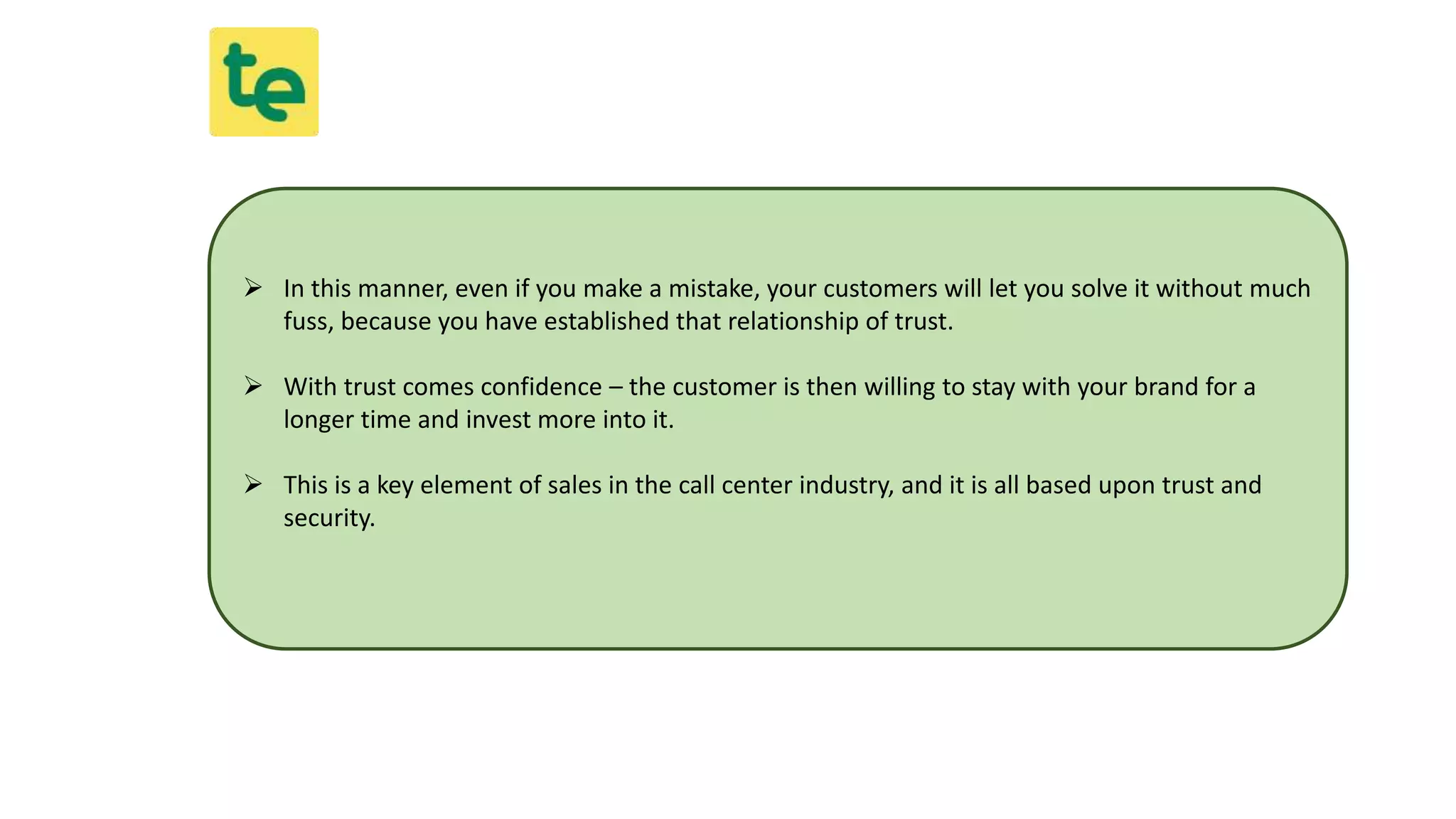  In this manner, even if you make a mistake, your customers will let you solve it without much
fuss, because you have established that relationship of trust.
 With trust comes confidence – the customer is then willing to stay with your brand for a
longer time and invest more into it.
 This is a key element of sales in the call center industry, and it is all based upon trust and
security.
 