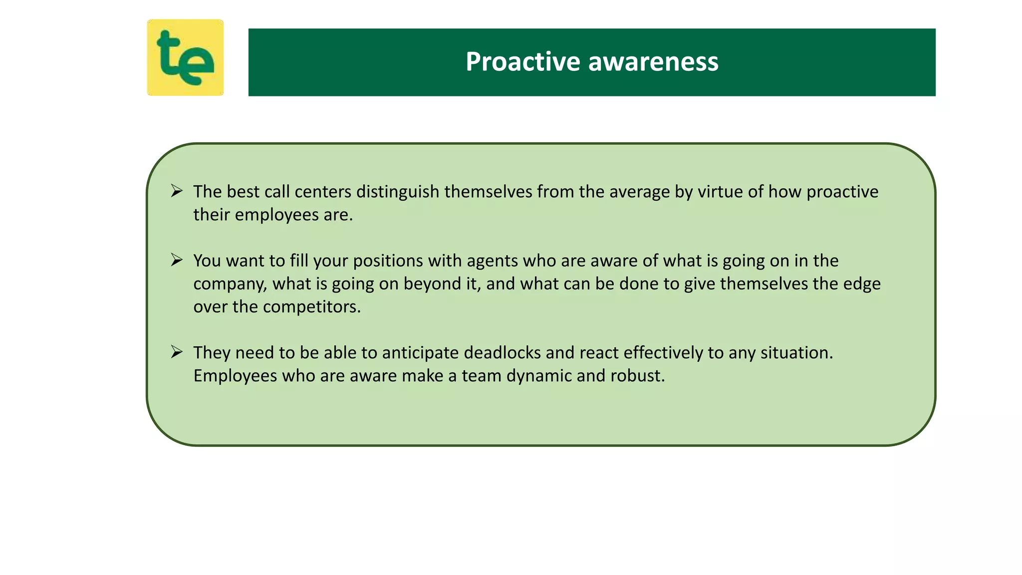  The best call centers distinguish themselves from the average by virtue of how proactive
their employees are.
 You want to fill your positions with agents who are aware of what is going on in the
company, what is going on beyond it, and what can be done to give themselves the edge
over the competitors.
 They need to be able to anticipate deadlocks and react effectively to any situation.
Employees who are aware make a team dynamic and robust.
Proactive awareness
 