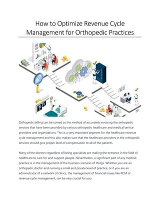 How to Optimize Revenue Cycle
Management for Orthopedic Practices
Orthopedic billing can be coined as the method of accurately invoicing the orthopedic
services that have been provided by various orthopedic healthcare and medical service
providers and organizations. This is a very important segment for the healthcare revenue
cycle management and this also makes sure that the healthcare providers in the orthopedic
services should give proper level of compensation to all of the patients.
Many of the doctors regardless of being specialists are making the entrance in the field of
healthcare to care for and support people. Nevertheless, a significant part of any medical
practice is in the management of the business scenario of things. Whether you are an
orthopedic doctor and running a small and private level of practice, or if you are an
administrator of a network of clinics, the management of financial issues like RCM or
revenue cycle management, can be very crucial for you.
 