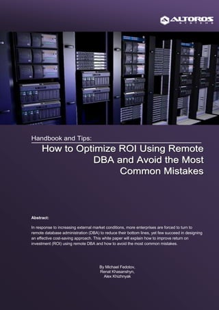 Handbook and Tips:
     How to Optimize ROI Using Remote
               DBA and Avoid the Most
                     Common Mistakes



Abstract:

In response to increasing external market conditions, more enterprises are forced to turn to
remote database administration (DBA) to reduce their bottom lines, yet few succeed in designing
an effective cost-saving approach. This white paper will explain how to improve return on
investment (ROI) using remote DBA and how to avoid the most common mistakes.




                                     By Michael Fedotov,
                                     Renat Khasanshyn,
                                       Alex Khizhnyak



                                      Altoros Systems, Inc.
 