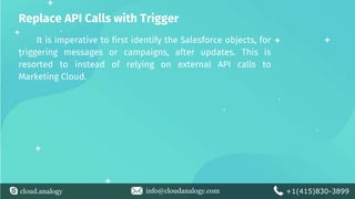 cloud.analogy info@cloudanalogy.com +1(415)830-3899
Replace API Calls with Trigger
It is imperative to first identify the Salesforce objects, for
triggering messages or campaigns, after updates. This is
resorted to instead of relying on external API calls to
Marketing Cloud.
 