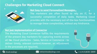 cloud.analogy info@cloudanalogy.com +1(415)830-3899
Challenges for Marketing Cloud Connect
Not Easy to send Personalized Messages
The marketers are often found to rely on IT, for a
successful completion of daily tasks. Marketing Cloud
provides with the necessary out-of-the-box functionalities
to manage these complexities, without any hindrance.
Not just Implementation of Connector
The Marketing Cloud Connector fulfills the requirements
of the present day marketers for capturing events across
all the Cloud platforms - Sales, Service or Commerce - to
deliver timely, relevant content.However, an adjustment
in the processes are required,
 