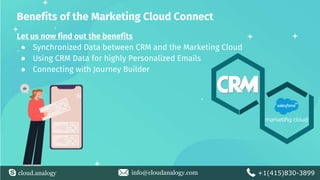 cloud.analogy info@cloudanalogy.com +1(415)830-3899
Benefits of the Marketing Cloud Connect
Let us now find out the benefits
● Synchronized Data between CRM and the Marketing Cloud
● Using CRM Data for highly Personalized Emails
● Connecting with Journey Builder
 