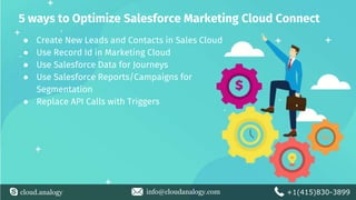 cloud.analogy info@cloudanalogy.com +1(415)830-3899
5 ways to Optimize Salesforce Marketing Cloud Connect
● Create New Leads and Contacts in Sales Cloud
● Use Record Id in Marketing Cloud
● Use Salesforce Data for Journeys
● Use Salesforce Reports/Campaigns for
Segmentation
● Replace API Calls with Triggers
 
