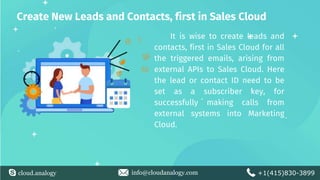 cloud.analogy info@cloudanalogy.com +1(415)830-3899
Create New Leads and Contacts, first in Sales Cloud
It is wise to create leads and
contacts, first in Sales Cloud for all
the triggered emails, arising from
external APIs to Sales Cloud. Here
the lead or contact ID need to be
set as a subscriber key, for
successfully making calls from
external systems into Marketing
Cloud.
 