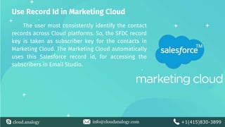 cloud.analogy info@cloudanalogy.com +1(415)830-3899
Use Record Id in Marketing Cloud
The user must consistently identify the contact
records across Cloud platforms. So, the SFDC record
key is taken as subscriber key for the contacts in
Marketing Cloud. The Marketing Cloud automatically
uses this Salesforce record id, for accessing the
subscribers in Email Studio.
 
