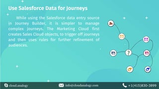 cloud.analogy info@cloudanalogy.com +1(415)830-3899
Use Salesforce Data for Journeys
While using the Salesforce data entry source
in Journey Builder, it is simpler to manage
complex journeys. The Marketing Cloud first
creates Sales Cloud objects, to trigger off journeys
and then uses rules for further refinement of
audiences.
 