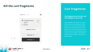 #wpewebinar
Cart fragments are great for stores
where users are browsing for what
they want. On many sites, however,
they’re a resource hog. They are so
expensive, in fact, that they are one
of the major reasons WooCommerce
users may call support. Disabling or
limiting them will improve your site
performance.
Cart fragments are the mini cart
that displays on most sites.
Cart Fragments
Kill the cart fragments
 
