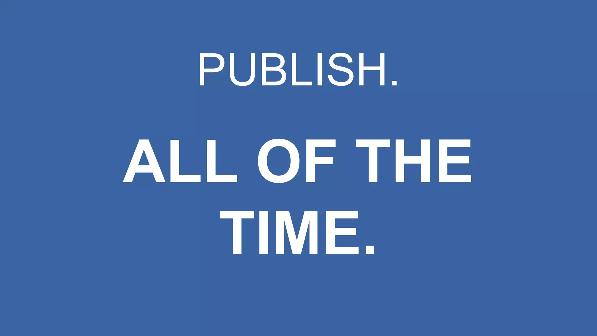 PUBLISH.
ALL OF THE
TIME.
 