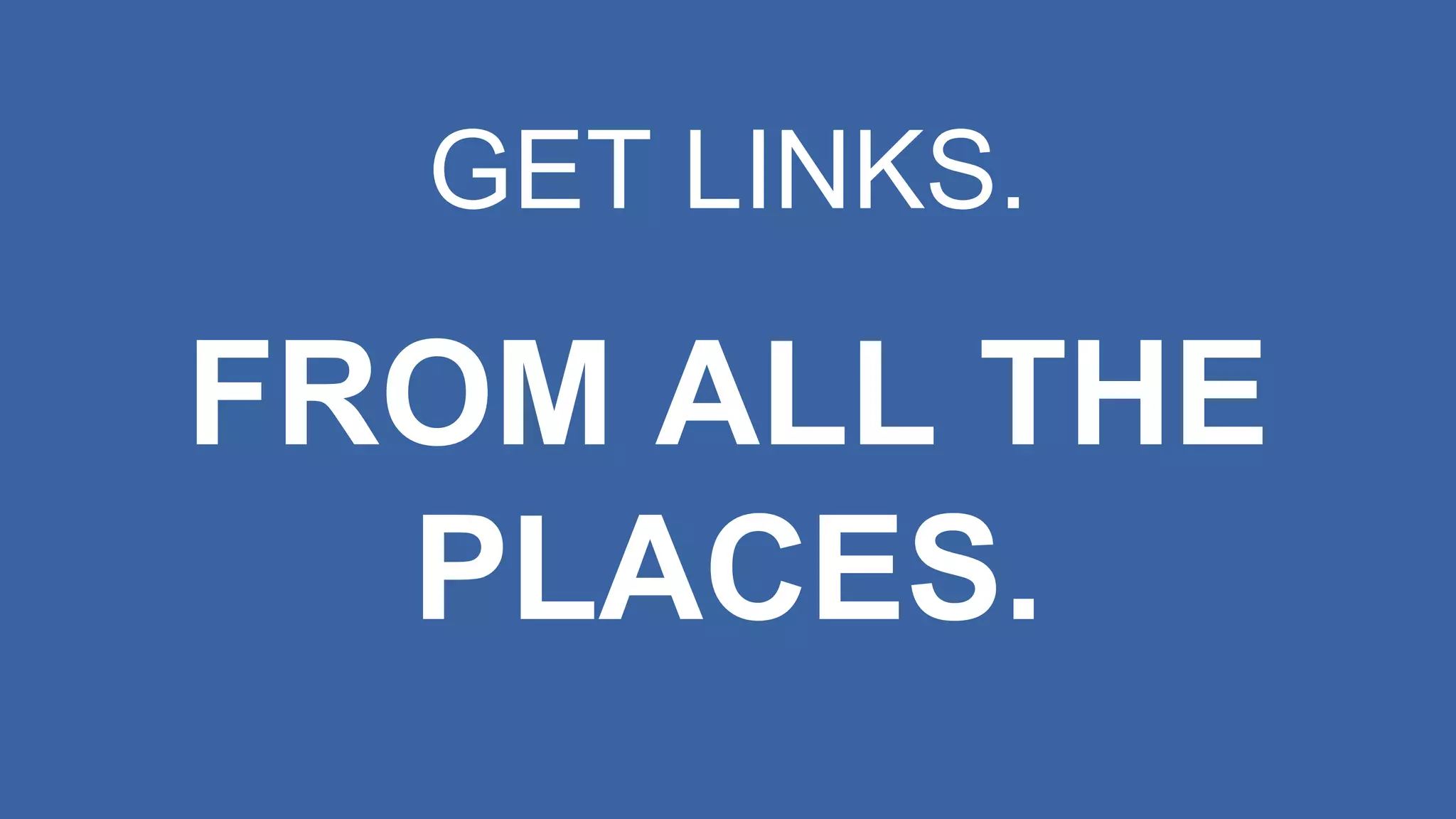 GET LINKS.
FROM ALL THE
PLACES.
 