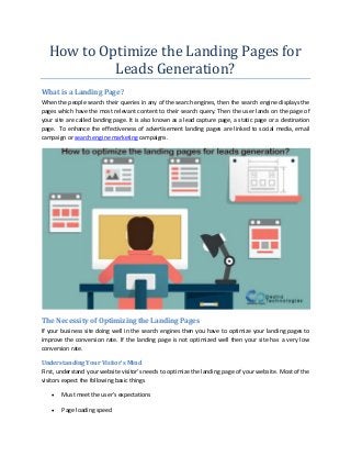 How to Optimize the Landing Pages for
Leads Generation?
What is a Landing Page?
When the people search their queries in any of the search engines, then the search engine displays the
pages which have the most relevant content to their search query. Then the user lands on the page of
your site are called landing page. It is also known as a lead capture page, a static page or a destination
page. To enhance the effectiveness of advertisement landing pages are linked to social media, email
campaign or search engine marketing campaigns.
The Necessity of Optimizing the Landing Pages
If your business site doing well in the search engines then you have to optimize your landing pages to
improve the conversion rate. If the landing page is not optimized well then your site has a very low
conversion rate.
Understanding Your Visitor’s Mind
First, understand your website visitor’s needs to optimize the landing page of your website. Most of the
visitors expect the following basic things
 Must meet the user’s expectations
 Page loading speed
 