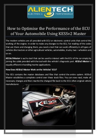 How to Optimise the Performance of the ECU
of Your Automobile Using KESSv2 Master
The modern vehicles are all provided with ECU or electronic control units that control the
working of the engine. In order to make any changes to the ECU, for reading of the codes
that are there and changing them, you need a tool that can work efficiently in all types of
vehicles like tractors or other agricultural vehicles, automobiles, trucks, two – wheelers and
so on.
KESSv2 Master is such a tool that can be used to interact with the ECU of the car simply by
joining the cable provided with the tool with the vehicle’s diagnostic port. KESSv2 Master is
equally efficient in handling marine applications.
How Does KESSv2 Master Work on the Vehicles’ ECU?
The ECU contains the master databases and files that control the entire system. KESSv2
Master establishes a complete control over these stock files. You can now read, make all
necessary changes and then rewrite the changed file back to the ECU often original vehicle
manufacturer.
 