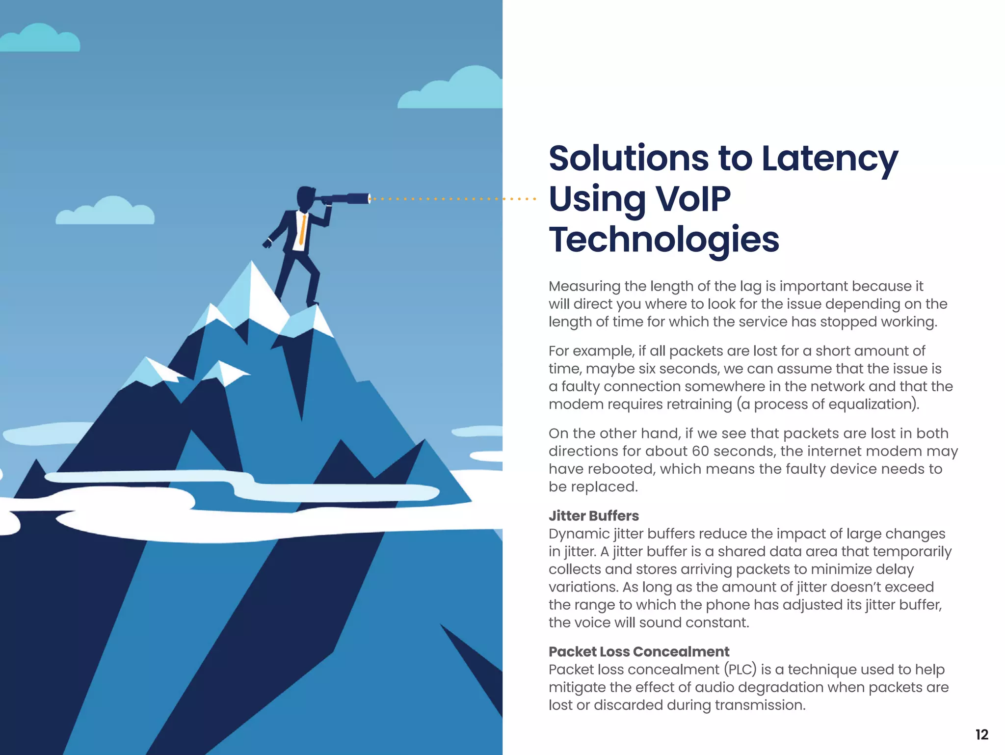Measuring the length of the lag is important because it
will direct you where to look for the issue depending on the
length of time for which the service has stopped working.
For example, if all packets are lost for a short amount of
time, maybe six seconds, we can assume that the issue is
a faulty connection somewhere in the network and that the
modem requires retraining (a process of equalization).
On the other hand, if we see that packets are lost in both
directions for about 60 seconds, the internet modem may
have rebooted, which means the faulty device needs to
be replaced.
Jitter Buffers
Dynamic jitter buffers reduce the impact of large changes
in jitter. A jitter buffer is a shared data area that temporarily
collects and stores arriving packets to minimize delay
variations. As long as the amount of jitter doesn’t exceed
the range to which the phone has adjusted its jitter buffer,
the voice will sound constant.
Packet Loss Concealment
Packet loss concealment (PLC) is a technique used to help
mitigate the effect of audio degradation when packets are
lost or discarded during transmission.
Solutions to Latency
Using VoIP
Technologies
12
 