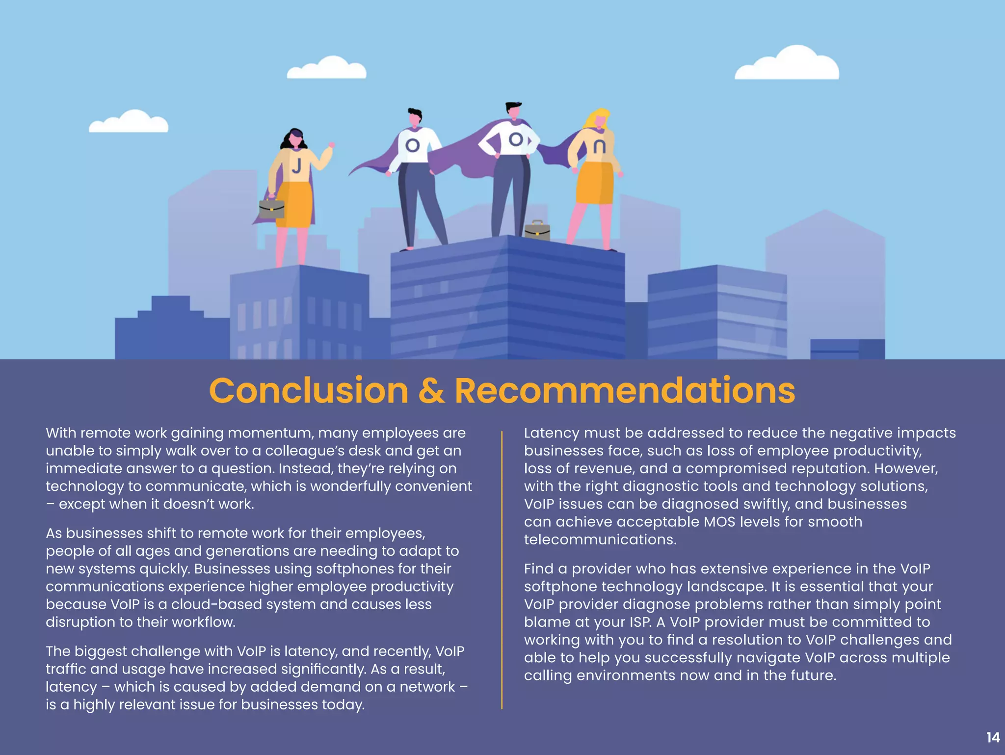 With remote work gaining momentum, many employees are
unable to simply walk over to a colleague’s desk and get an
immediate answer to a question. Instead, they’re relying on
technology to communicate, which is wonderfully convenient
– except when it doesn’t work.
As businesses shift to remote work for their employees,
people of all ages and generations are needing to adapt to
new systems quickly. Businesses using softphones for their
communications experience higher employee productivity
because VoIP is a cloud-based system and causes less
disruption to their workflow.
The biggest challenge with VoIP is latency, and recently, VoIP
traffic and usage have increased significantly. As a result,
latency – which is caused by added demand on a network –
is a highly relevant issue for businesses today.
14
Conclusion & Recommendations
Latency must be addressed to reduce the negative impacts
businesses face, such as loss of employee productivity,
loss of revenue, and a compromised reputation. However,
with the right diagnostic tools and technology solutions,
VoIP issues can be diagnosed swiftly, and businesses
can achieve acceptable MOS levels for smooth
telecommunications.
Find a provider who has extensive experience in the VoIP
softphone technology landscape. It is essential that your
VoIP provider diagnose problems rather than simply point
blame at your ISP. A VoIP provider must be committed to
working with you to find a resolution to VoIP challenges and
able to help you successfully navigate VoIP across multiple
calling environments now and in the future.
 