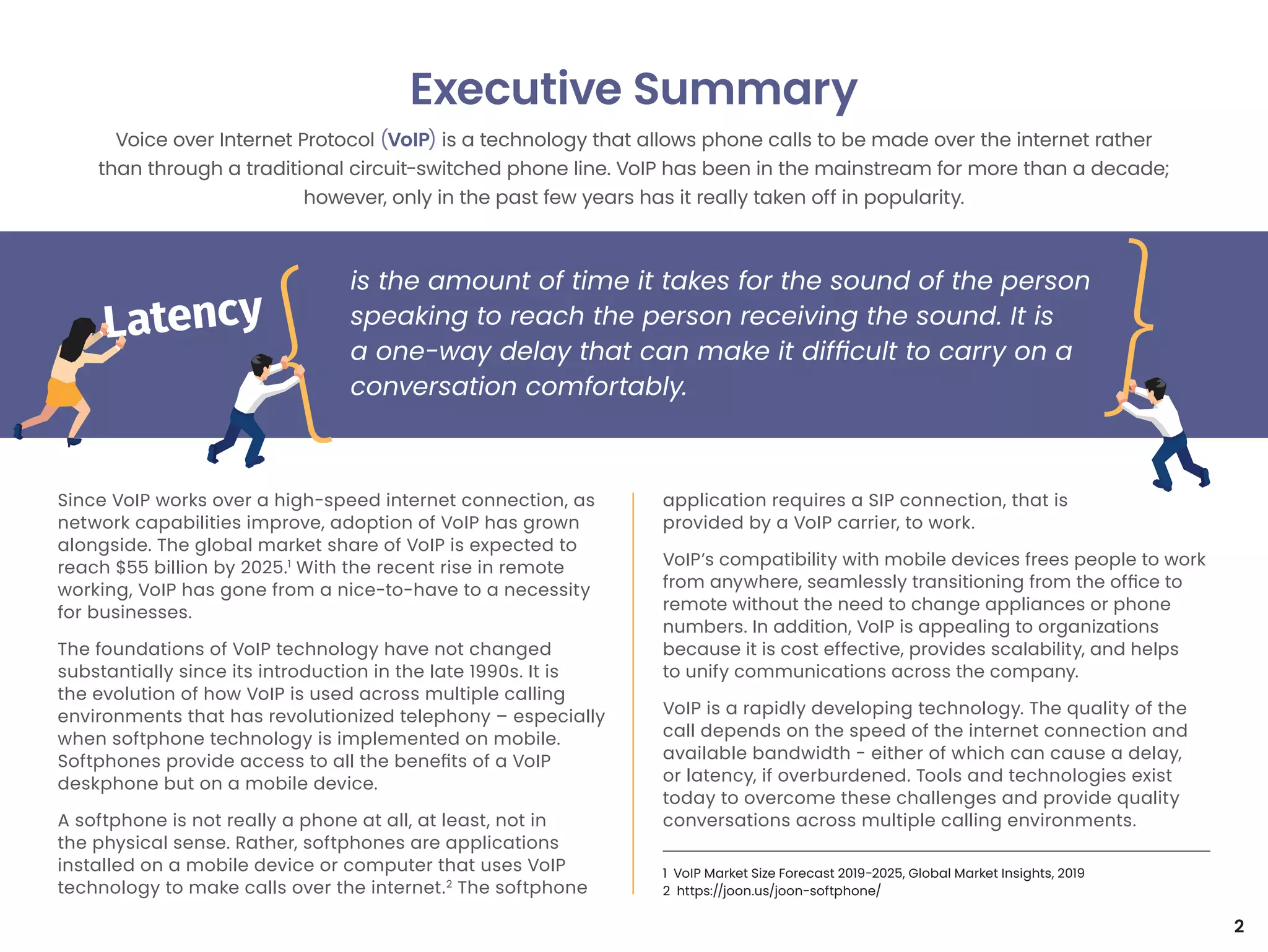 Since VoIP works over a high-speed internet connection, as
network capabilities improve, adoption of VoIP has grown
alongside. The global market share of VoIP is expected to
reach $55 billion by 2025.1
With the recent rise in remote
working, VoIP has gone from a nice-to-have to a necessity
for businesses.
The foundations of VoIP technology have not changed
substantially since its introduction in the late 1990s. It is
the evolution of how VoIP is used across multiple calling
environments that has revolutionized telephony – especially
when softphone technology is implemented on mobile.
Softphones provide access to all the benefits of a VoIP
deskphone but on a mobile device.
A softphone is not really a phone at all, at least, not in
the physical sense. Rather, softphones are applications
installed on a mobile device or computer that uses VoIP
technology to make calls over the internet.2
The softphone
application requires a SIP connection, that is
provided by a VoIP carrier, to work.
VoIP’s compatibility with mobile devices frees people to work
from anywhere, seamlessly transitioning from the office to
remote without the need to change appliances or phone
numbers. In addition, VoIP is appealing to organizations
because it is cost effective, provides scalability, and helps
to unify communications across the company.
VoIP is a rapidly developing technology. The quality of the
call depends on the speed of the internet connection and
available bandwidth - either of which can cause a delay,
or latency, if overburdened. Tools and technologies exist
today to overcome these challenges and provide quality
conversations across multiple calling environments.
Executive Summary
Voice over Internet Protocol (VoIP) is a technology that allows phone calls to be made over the internet rather
than through a traditional circuit-switched phone line. VoIP has been in the mainstream for more than a decade;
however, only in the past few years has it really taken off in popularity.
is the amount of time it takes for the sound of the person
speaking to reach the person receiving the sound. It is
a one-way delay that can make it difficult to carry on a
conversation comfortably.
1 VoIP Market Size Forecast 2019-2025, Global Market Insights, 2019
2 https://joon.us/joon-softphone/
2
 