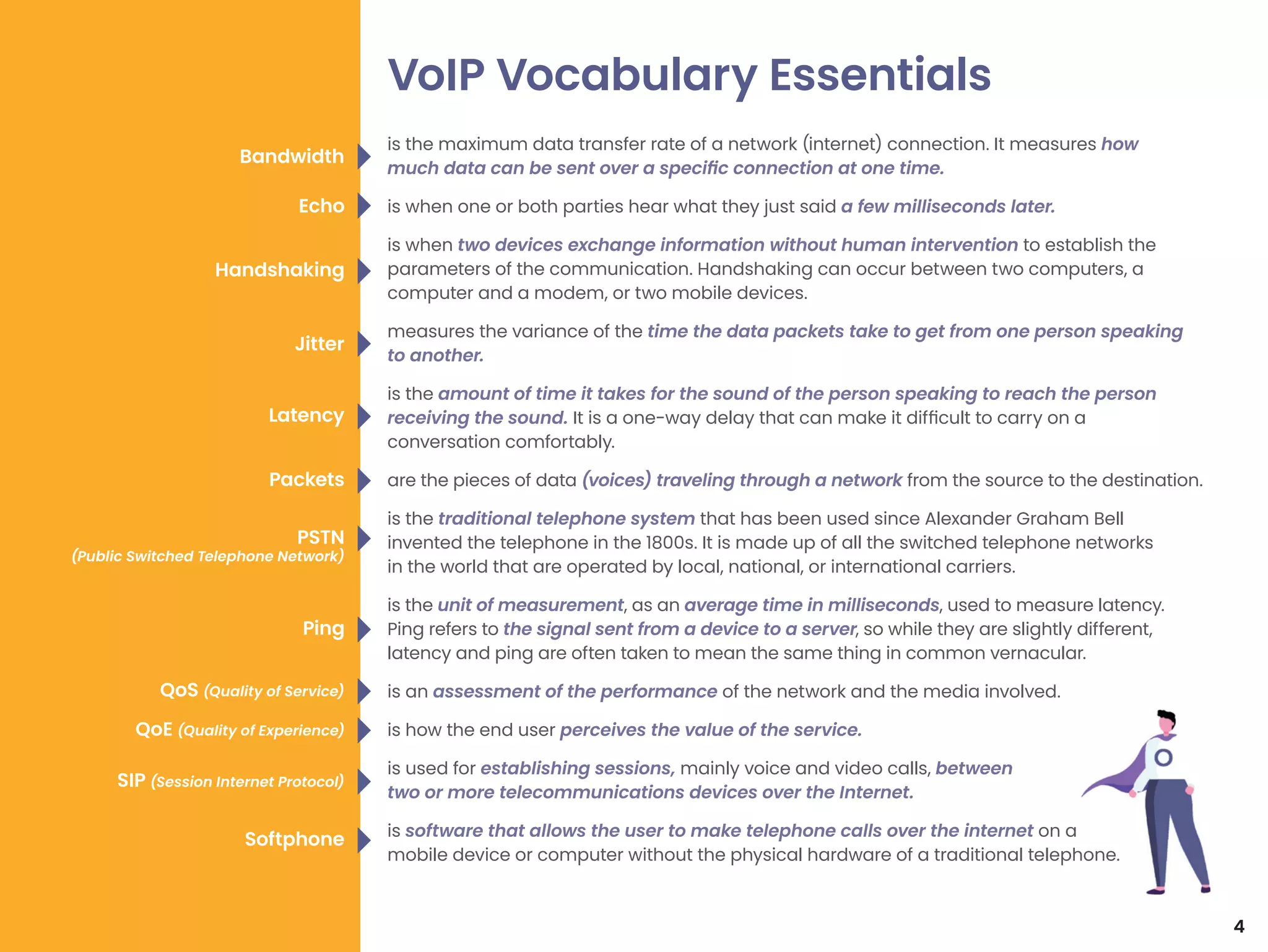 is the maximum data transfer rate of a network (internet) connection. It measures how
much data can be sent over a specific connection at one time.
is when one or both parties hear what they just said a few milliseconds later.
is when two devices exchange information without human intervention to establish the
parameters of the communication. Handshaking can occur between two computers, a
computer and a modem, or two mobile devices.
measures the variance of the time the data packets take to get from one person speaking
to another.
is the amount of time it takes for the sound of the person speaking to reach the person
receiving the sound. It is a one-way delay that can make it difficult to carry on a
conversation comfortably.
are the pieces of data (voices) traveling through a network from the source to the destination.
is the traditional telephone system that has been used since Alexander Graham Bell
invented the telephone in the 1800s. It is made up of all the switched telephone networks
in the world that are operated by local, national, or international carriers.
is the unit of measurement, as an average time in milliseconds, used to measure latency.
Ping refers to the signal sent from a device to a server, so while they are slightly different,
latency and ping are often taken to mean the same thing in common vernacular.
is an assessment of the performance of the network and the media involved.
is how the end user perceives the value of the service.
is used for establishing sessions, mainly voice and video calls, between
two or more telecommunications devices over the Internet.
is software that allows the user to make telephone calls over the internet on a
mobile device or computer without the physical hardware of a traditional telephone.
VoIP Vocabulary Essentials
4
Bandwidth
Echo
Handshaking
Jitter
Latency
Packets
PSTN
(Public Switched Telephone Network)
Ping
Softphone
QoS (Quality of Service)
QoE (Quality of Experience)
SIP (Session Internet Protocol)
 