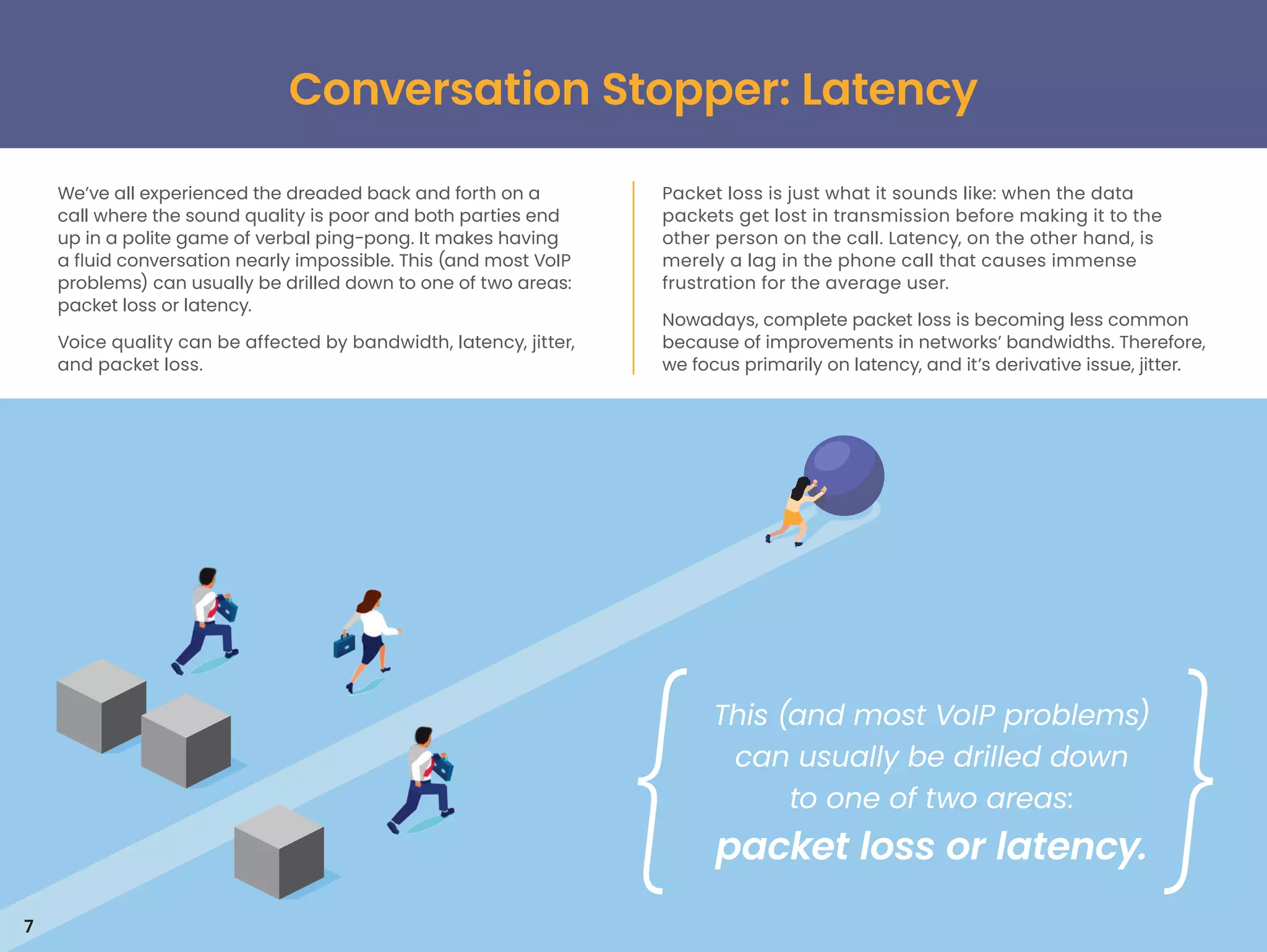 Conversation Stopper: Latency
7
We’ve all experienced the dreaded back and forth on a
call where the sound quality is poor and both parties end
up in a polite game of verbal ping-pong. It makes having
a fluid conversation nearly impossible. This (and most VoIP
problems) can usually be drilled down to one of two areas:
packet loss or latency.
Voice quality can be affected by bandwidth, latency, jitter,
and packet loss.
Packet loss is just what it sounds like: when the data
packets get lost in transmission before making it to the
other person on the call. Latency, on the other hand, is
merely a lag in the phone call that causes immense
frustration for the average user.
Nowadays, complete packet loss is becoming less common
because of improvements in networks’ bandwidths. Therefore,
we focus primarily on latency, and it’s derivative issue, jitter.
This (and most VoIP problems)
can usually be drilled down
to one of two areas:
packet loss or latency.
 