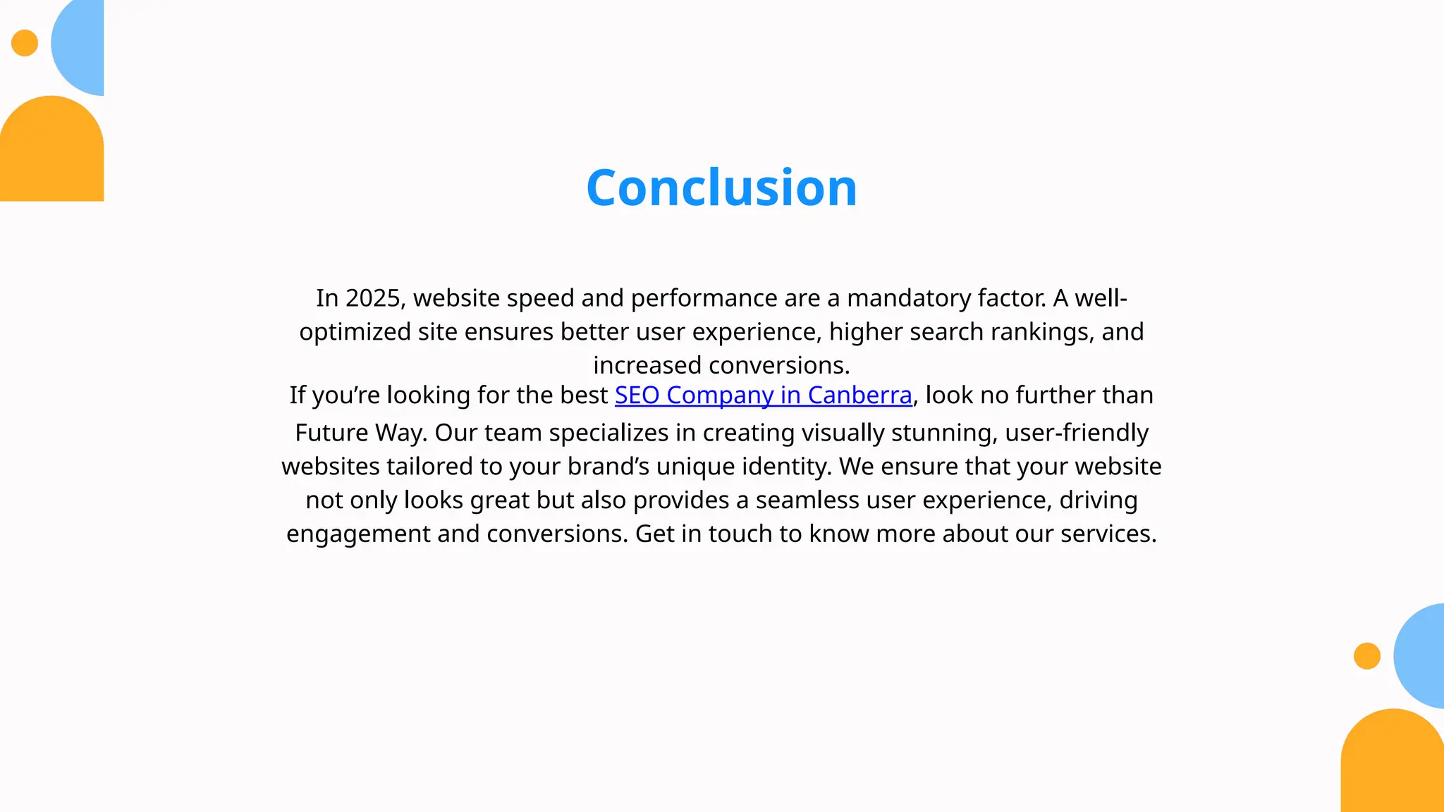 Conclusion
In 2025, website speed and performance are a mandatory factor. A well-
optimized site ensures better user experience, higher search rankings, and
increased conversions.
If you’re looking for the best SEO Company in Canberra, look no further than
Future Way. Our team specializes in creating visually stunning, user-friendly
websites tailored to your brand’s unique identity. We ensure that your website
not only looks great but also provides a seamless user experience, driving
engagement and conversions. Get in touch to know more about our services.
 