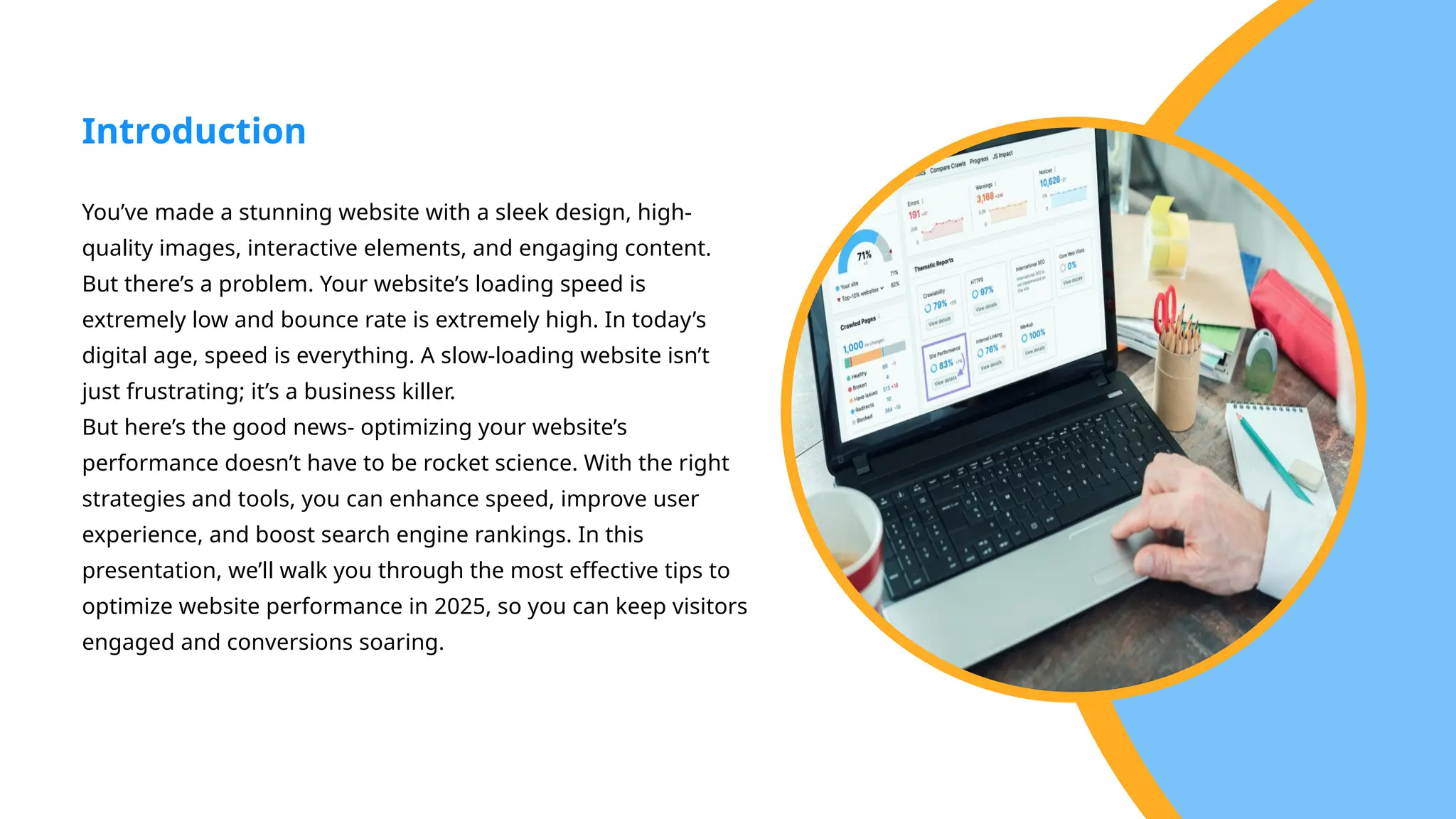 You’ve made a stunning website with a sleek design, high-
quality images, interactive elements, and engaging content.
But there’s a problem. Your website’s loading speed is
extremely low and bounce rate is extremely high. In today’s
digital age, speed is everything. A slow-loading website isn’t
just frustrating; it’s a business killer.
But here’s the good news- optimizing your website’s
performance doesn’t have to be rocket science. With the right
strategies and tools, you can enhance speed, improve user
experience, and boost search engine rankings. In this
presentation, we’ll walk you through the most effective tips to
optimize website performance in 2025, so you can keep visitors
engaged and conversions soaring.
Introduction
 