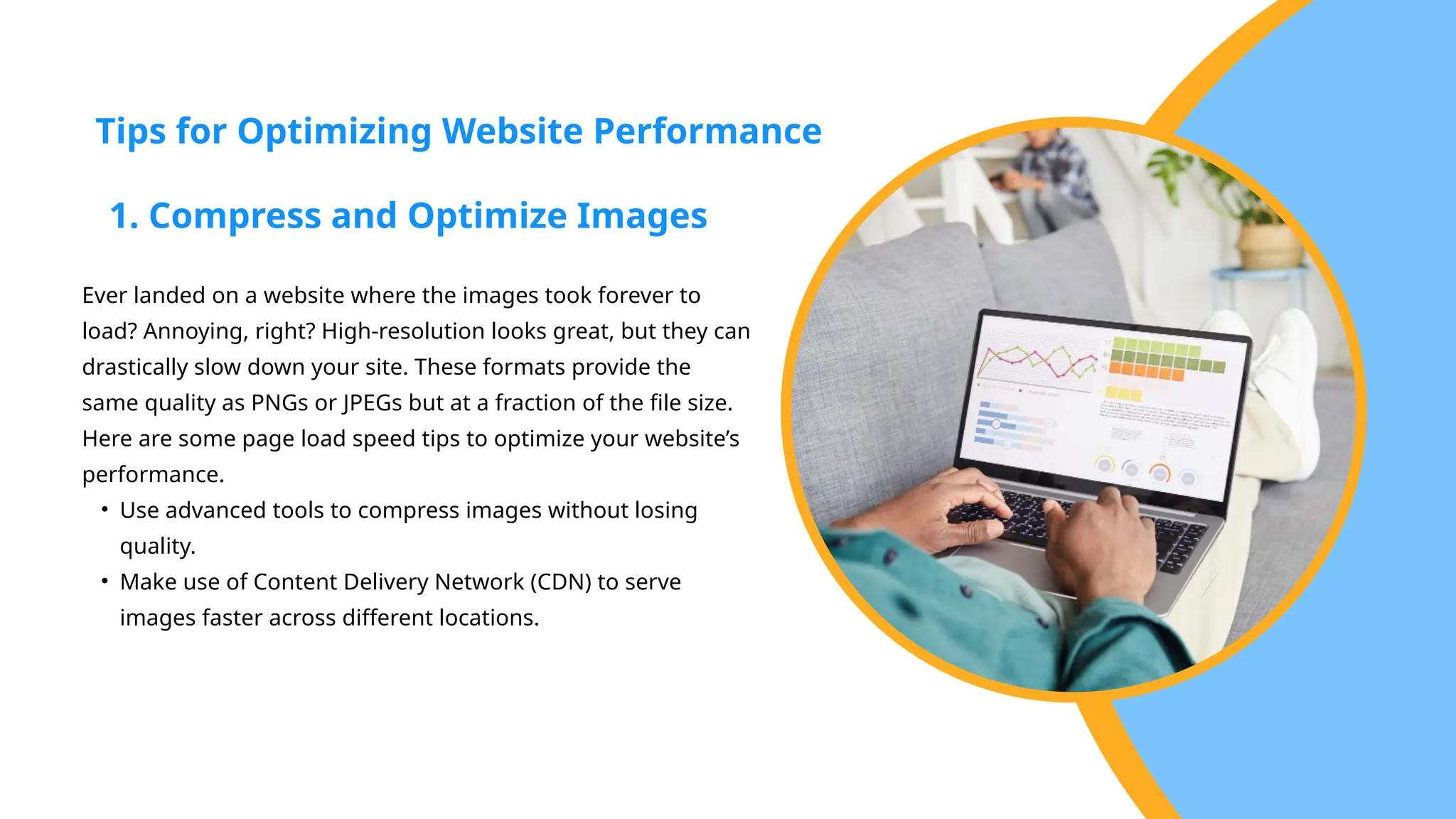 Ever landed on a website where the images took forever to
load? Annoying, right? High-resolution looks great, but they can
drastically slow down your site. These formats provide the
same quality as PNGs or JPEGs but at a fraction of the file size.
Here are some page load speed tips to optimize your website’s
performance.
• Use advanced tools to compress images without losing
quality.
• Make use of Content Delivery Network (CDN) to serve
images faster across different locations.
Tips for Optimizing Website Performance
1. Compress and Optimize Images
 