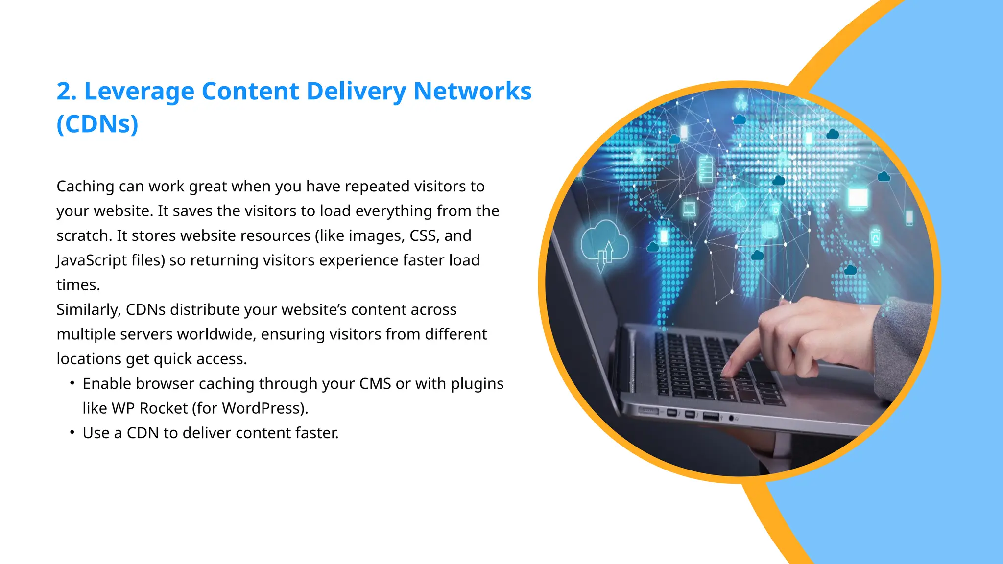 Caching can work great when you have repeated visitors to
your website. It saves the visitors to load everything from the
scratch. It stores website resources (like images, CSS, and
JavaScript files) so returning visitors experience faster load
times.
Similarly, CDNs distribute your website’s content across
multiple servers worldwide, ensuring visitors from different
locations get quick access.
• Enable browser caching through your CMS or with plugins
like WP Rocket (for WordPress).
• Use a CDN to deliver content faster.
2. Leverage Content Delivery Networks
(CDNs)
 