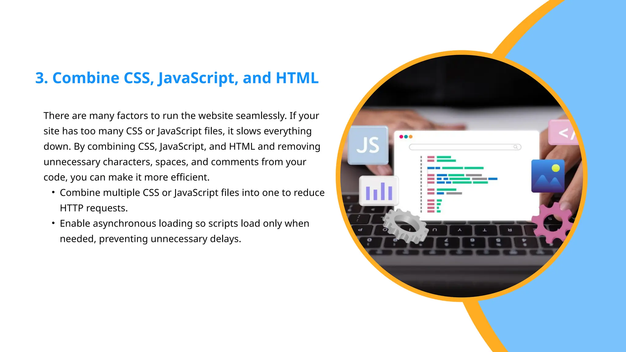 There are many factors to run the website seamlessly. If your
site has too many CSS or JavaScript files, it slows everything
down. By combining CSS, JavaScript, and HTML and removing
unnecessary characters, spaces, and comments from your
code, you can make it more efficient.
• Combine multiple CSS or JavaScript files into one to reduce
HTTP requests.
• Enable asynchronous loading so scripts load only when
needed, preventing unnecessary delays.
3. Combine CSS, JavaScript, and HTML
 