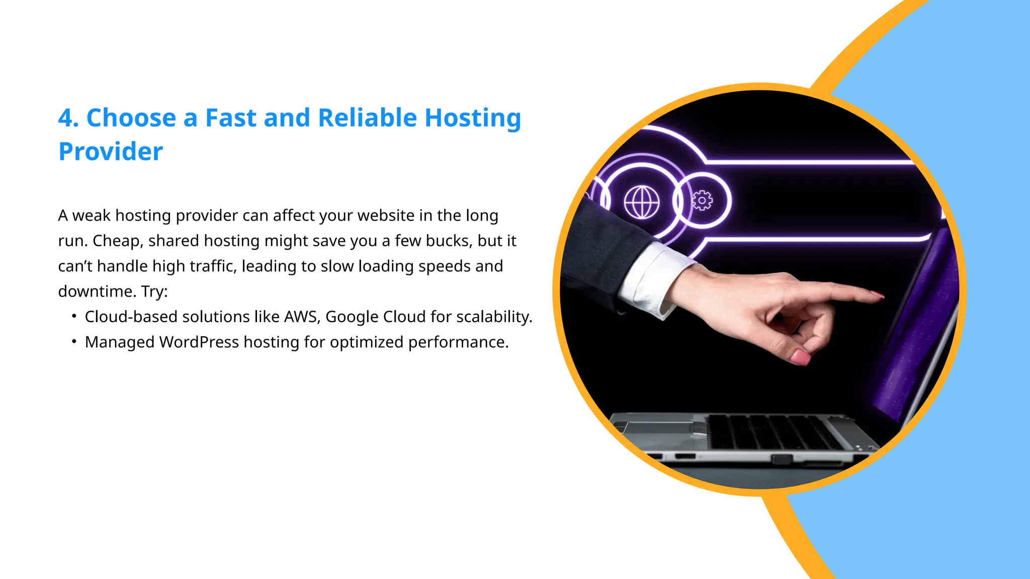 A weak hosting provider can affect your website in the long
run. Cheap, shared hosting might save you a few bucks, but it
can’t handle high traffic, leading to slow loading speeds and
downtime. Try:
• Cloud-based solutions like AWS, Google Cloud for scalability.
• Managed WordPress hosting for optimized performance.
4. Choose a Fast and Reliable Hosting
Provider
 