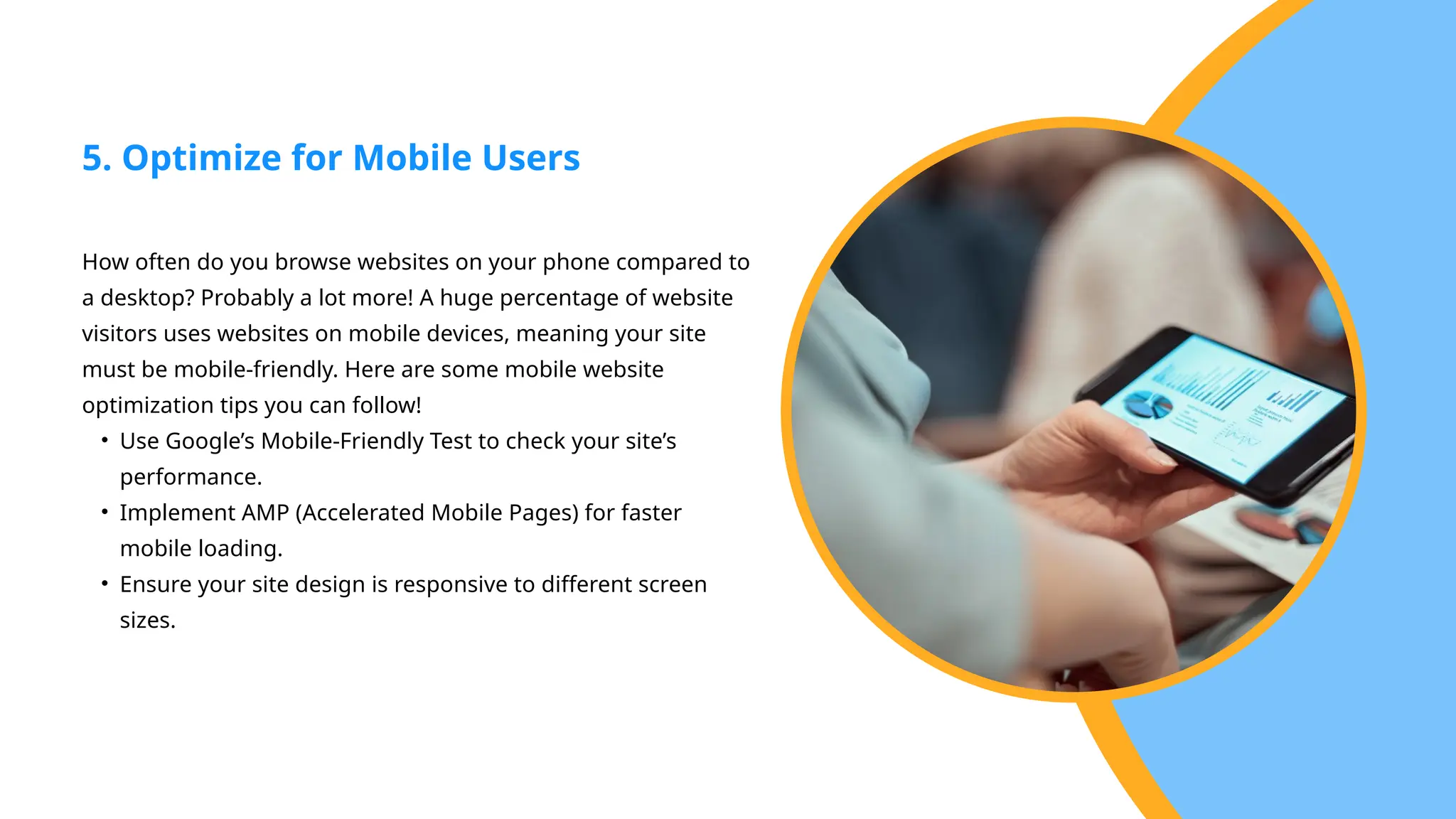 How often do you browse websites on your phone compared to
a desktop? Probably a lot more! A huge percentage of website
visitors uses websites on mobile devices, meaning your site
must be mobile-friendly. Here are some mobile website
optimization tips you can follow!
• Use Google’s Mobile-Friendly Test to check your site’s
performance.
• Implement AMP (Accelerated Mobile Pages) for faster
mobile loading.
• Ensure your site design is responsive to different screen
sizes.
5. Optimize for Mobile Users
 