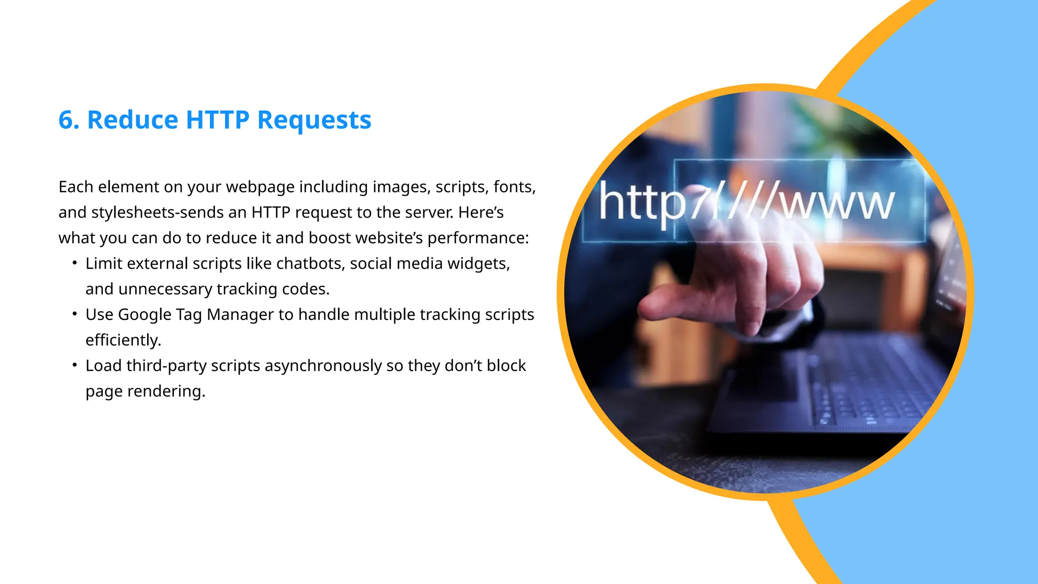 Each element on your webpage including images, scripts, fonts,
and stylesheets-sends an HTTP request to the server. Here’s
what you can do to reduce it and boost website’s performance:
• Limit external scripts like chatbots, social media widgets,
and unnecessary tracking codes.
• Use Google Tag Manager to handle multiple tracking scripts
efficiently.
• Load third-party scripts asynchronously so they don’t block
page rendering.
6. Reduce HTTP Requests
 