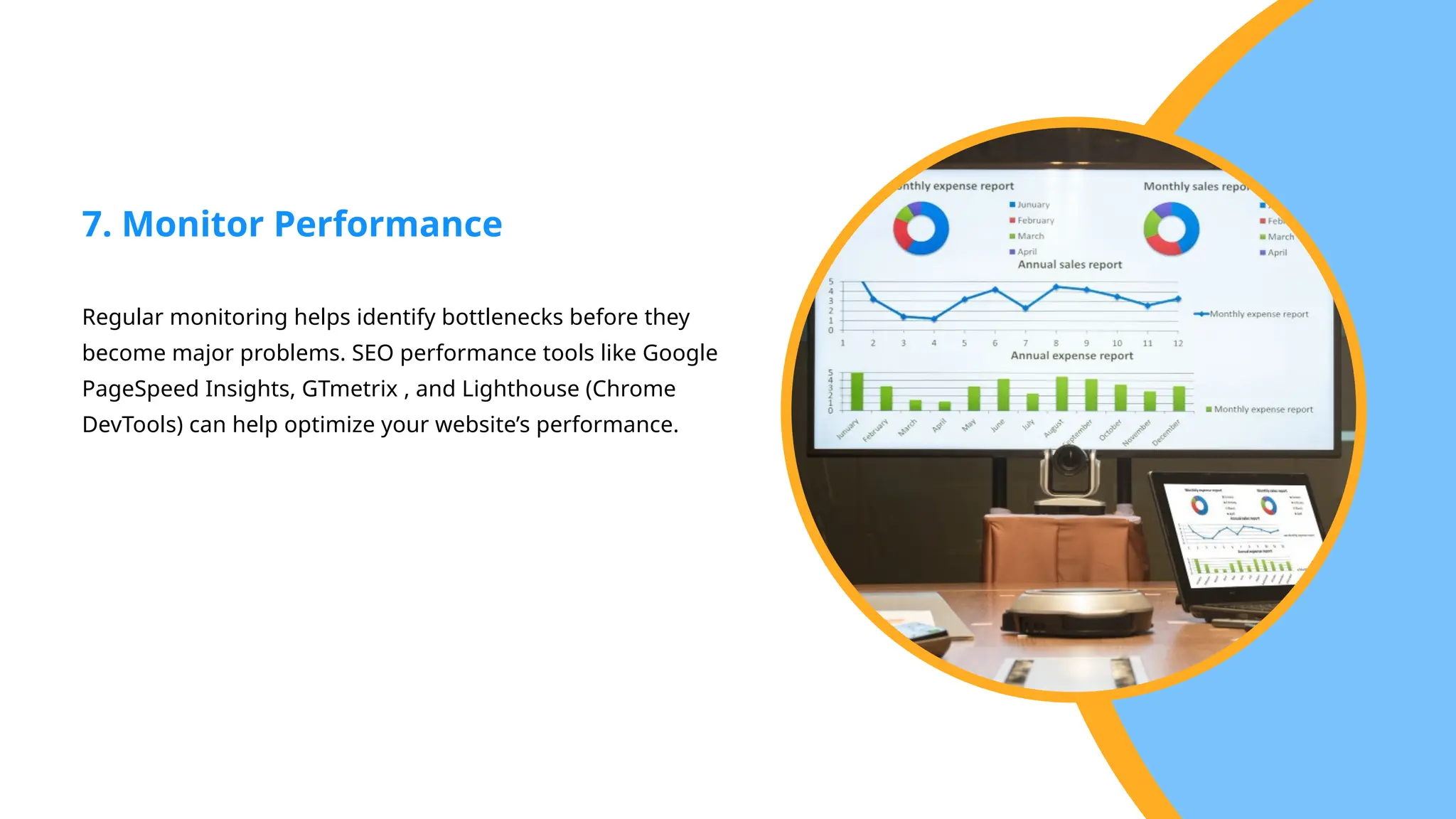 Regular monitoring helps identify bottlenecks before they
become major problems. SEO performance tools like Google
PageSpeed Insights, GTmetrix , and Lighthouse (Chrome
DevTools) can help optimize your website’s performance.
7. Monitor Performance
 