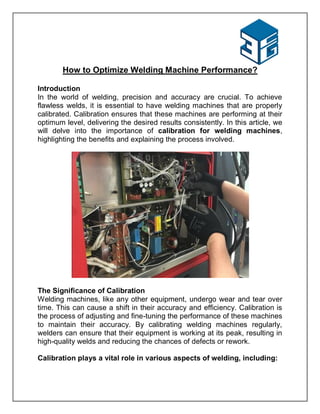 How to Optimize Welding Machine Performance?
Introduction
In the world of welding, precision and accuracy are crucial. To achieve
flawless welds, it is essential to have welding machines that are properly
calibrated. Calibration ensures that these machines are performing at their
optimum level, delivering the desired results consistently. In this article, we
will delve into the importance of calibration for welding machines,
highlighting the benefits and explaining the process involved.
The Significance of Calibration
Welding machines, like any other equipment, undergo wear and tear over
time. This can cause a shift in their accuracy and efficiency. Calibration is
the process of adjusting and fine-tuning the performance of these machines
to maintain their accuracy. By calibrating welding machines regularly,
welders can ensure that their equipment is working at its peak, resulting in
high-quality welds and reducing the chances of defects or rework.
Calibration plays a vital role in various aspects of welding, including:
 
