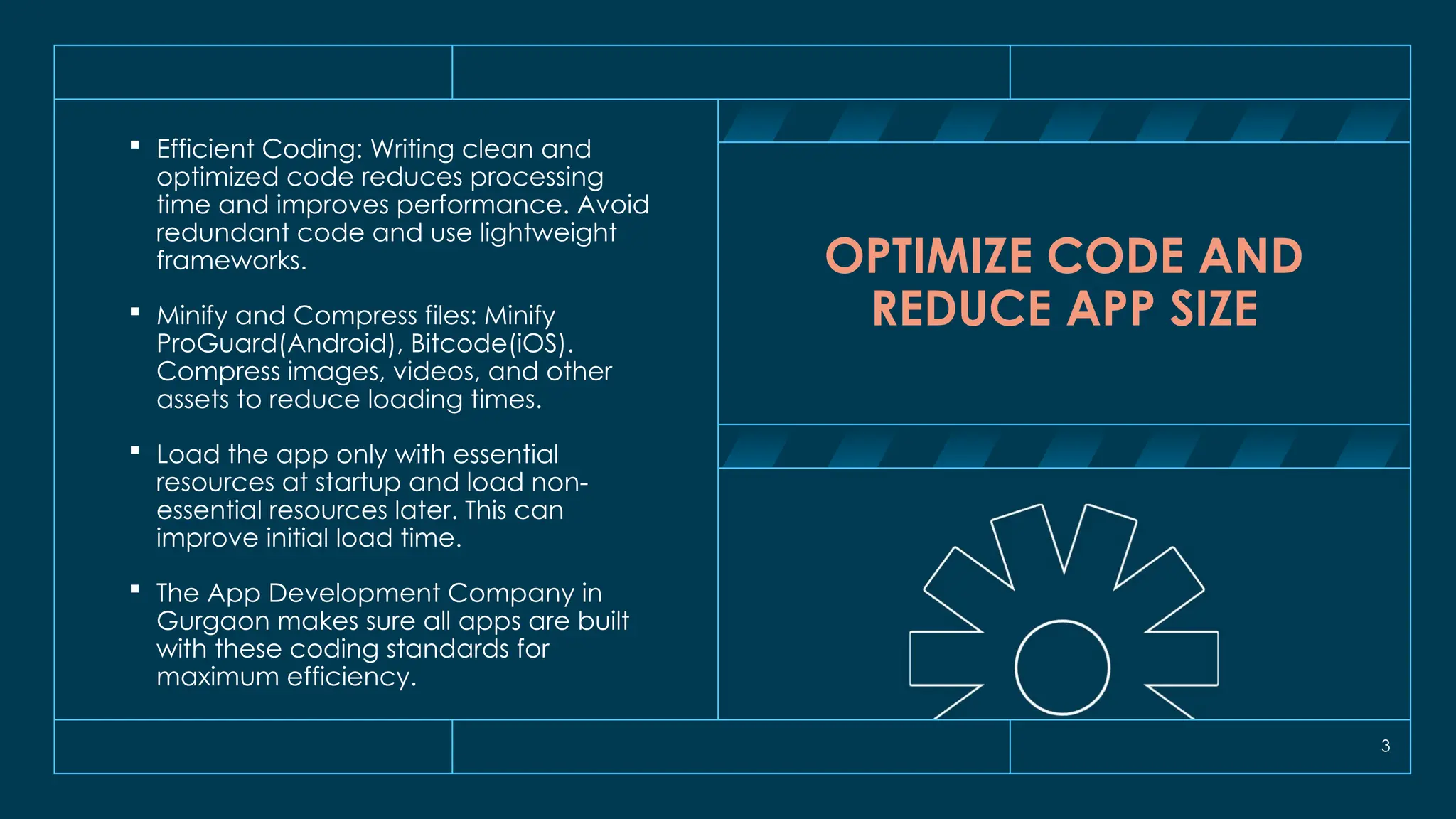 3
OPTIMIZE CODE AND
REDUCE APP SIZE
 Efficient Coding: Writing clean and
optimized code reduces processing
time and improves performance. Avoid
redundant code and use lightweight
frameworks.
 Minify and Compress files: Minify
ProGuard(Android), Bitcode(iOS).
Compress images, videos, and other
assets to reduce loading times.
 Load the app only with essential
resources at startup and load non-
essential resources later. This can
improve initial load time.
 The App Development Company in
Gurgaon makes sure all apps are built
with these coding standards for
maximum efficiency.
 