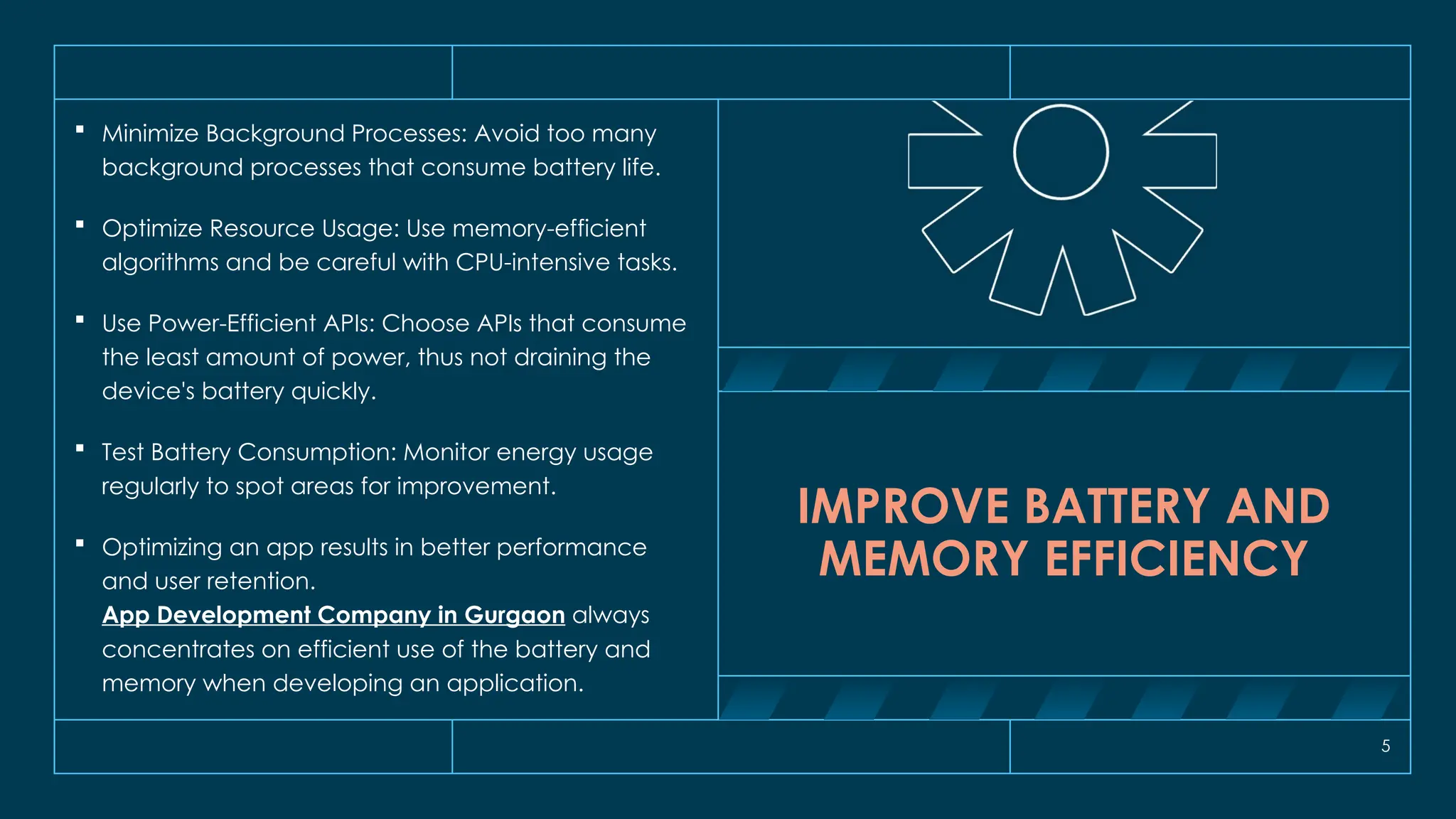 5
IMPROVE BATTERY AND
MEMORY EFFICIENCY
 Minimize Background Processes: Avoid too many
background processes that consume battery life.
 Optimize Resource Usage: Use memory-efficient
algorithms and be careful with CPU-intensive tasks.
 Use Power-Efficient APIs: Choose APIs that consume
the least amount of power, thus not draining the
device's battery quickly.
 Test Battery Consumption: Monitor energy usage
regularly to spot areas for improvement.
 Optimizing an app results in better performance
and user retention.
App Development Company in Gurgaon always
concentrates on efficient use of the battery and
memory when developing an application.
 