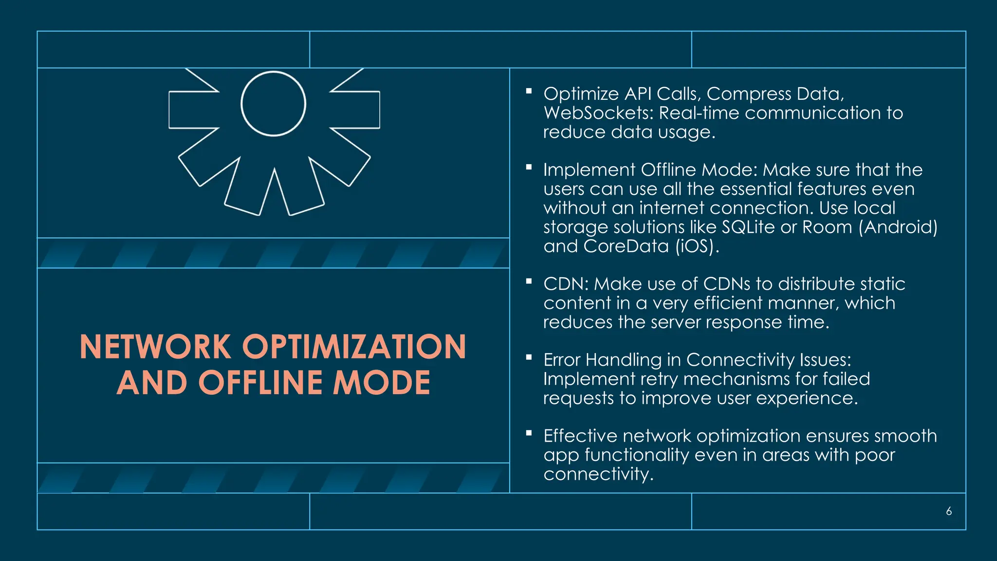 6
NETWORK OPTIMIZATION
AND OFFLINE MODE
 Optimize API Calls, Compress Data,
WebSockets: Real-time communication to
reduce data usage.
 Implement Offline Mode: Make sure that the
users can use all the essential features even
without an internet connection. Use local
storage solutions like SQLite or Room (Android)
and CoreData (iOS).
 CDN: Make use of CDNs to distribute static
content in a very efficient manner, which
reduces the server response time.
 Error Handling in Connectivity Issues:
Implement retry mechanisms for failed
requests to improve user experience.
 Effective network optimization ensures smooth
app functionality even in areas with poor
connectivity.
 