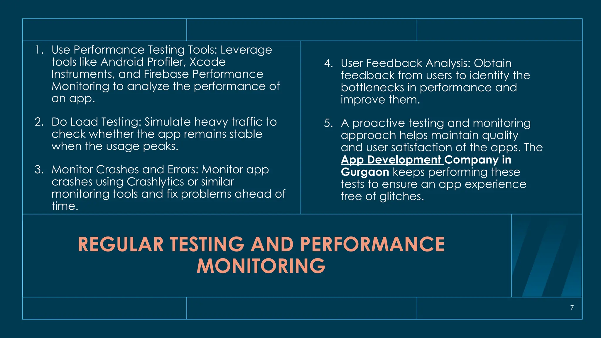 7
REGULAR TESTING AND PERFORMANCE
MONITORING
1. Use Performance Testing Tools: Leverage
tools like Android Profiler, Xcode
Instruments, and Firebase Performance
Monitoring to analyze the performance of
an app.
2. Do Load Testing: Simulate heavy traffic to
check whether the app remains stable
when the usage peaks.
3. Monitor Crashes and Errors: Monitor app
crashes using Crashlytics or similar
monitoring tools and fix problems ahead of
time.
4. User Feedback Analysis: Obtain
feedback from users to identify the
bottlenecks in performance and
improve them.
5. A proactive testing and monitoring
approach helps maintain quality
and user satisfaction of the apps. The
App Development Company in
Gurgaon keeps performing these
tests to ensure an app experience
free of glitches.
 