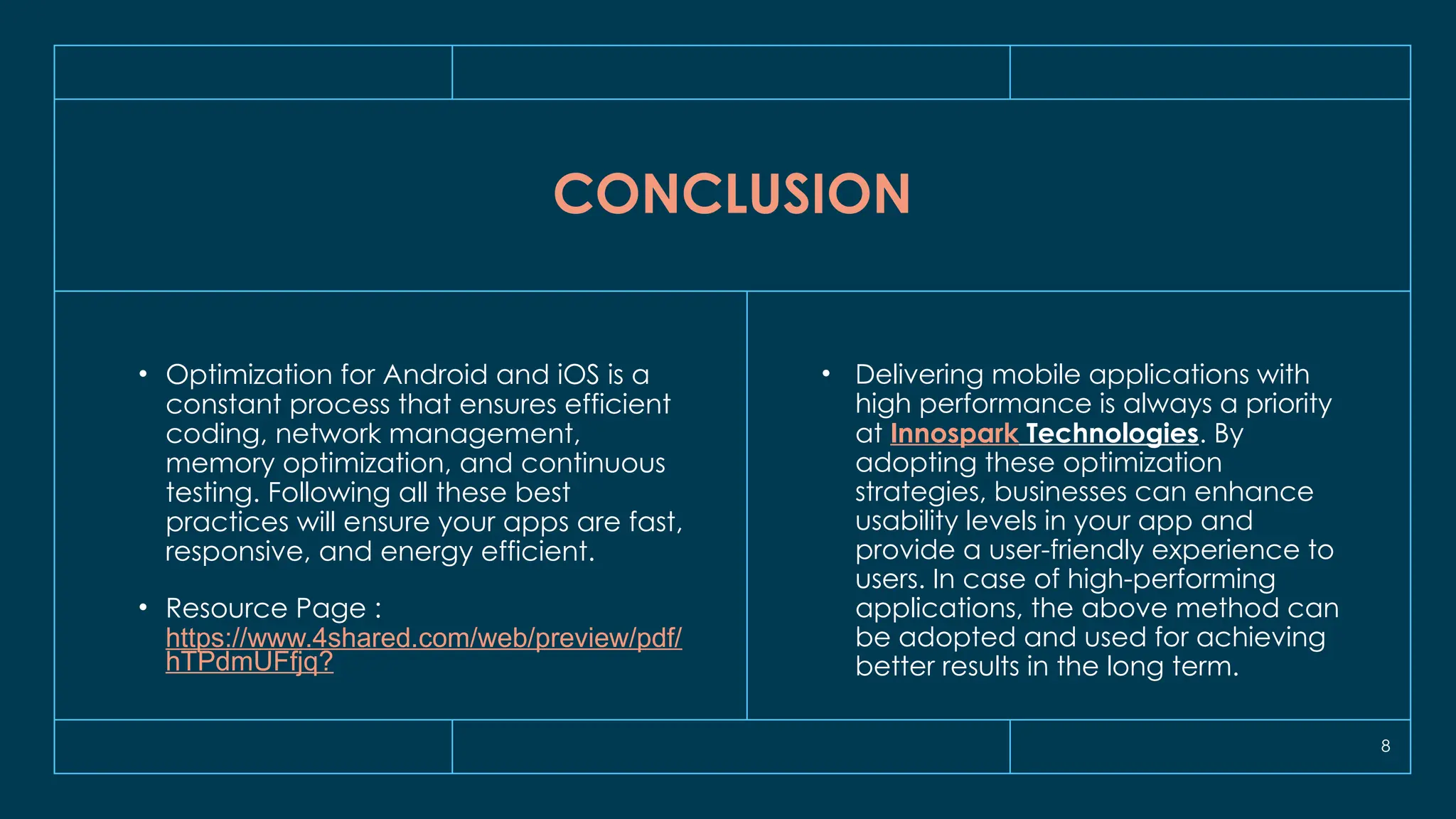 8
CONCLUSION
• Optimization for Android and iOS is a
constant process that ensures efficient
coding, network management,
memory optimization, and continuous
testing. Following all these best
practices will ensure your apps are fast,
responsive, and energy efficient.
• Resource Page :
https://www.4shared.com/web/preview/pdf/
hTPdmUFfjq?
• Delivering mobile applications with
high performance is always a priority
at Innospark Technologies. By
adopting these optimization
strategies, businesses can enhance
usability levels in your app and
provide a user-friendly experience to
users. In case of high-performing
applications, the above method can
be adopted and used for achieving
better results in the long term.
 