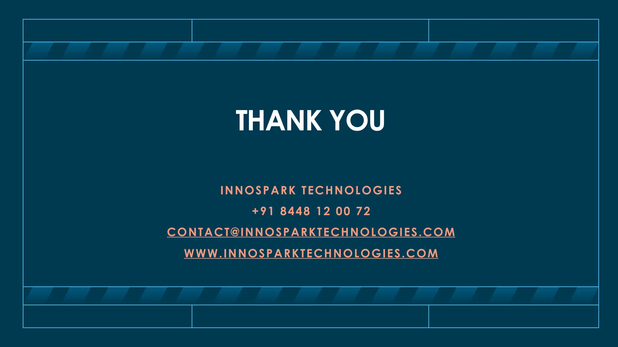 THANK YOU
INNOSPARK TECHNOLOGIES
+91 8448 12 00 72
CONTACT@INNOSPARKTECHNOLOGIES.COM
WWW.INNOSPARKTECHNOLOGIES.COM
 