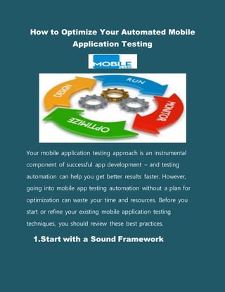 How to Optimize Your Automated Mobile
Application Testing
Your mobile application testing approach is an instrumental
component of successful app development – and testing
automation can help you get better results faster. However,
going into mobile app testing automation without a plan for
optimization can waste your time and resources. Before you
start or refine your existing mobile application testing
techniques, you should review these best practices.
1.Start with a Sound Framework
 