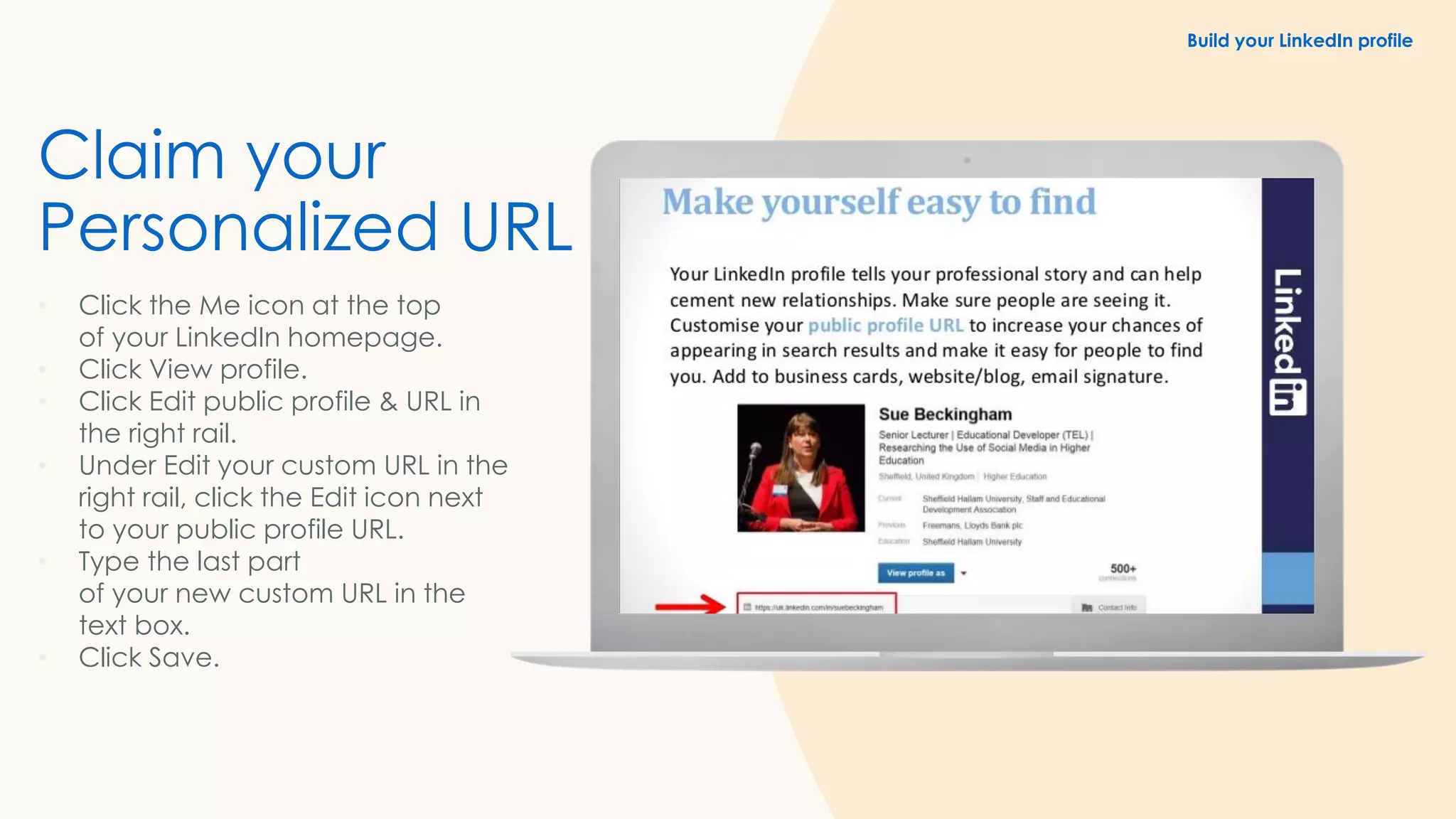 Claim your
Personalized URL
• Click the Me icon at the top
of your LinkedIn homepage.
• Click View profile.
• Click Edit public profile & URL in
the right rail.
• Under Edit your custom URL in the
right rail, click the Edit icon next
to your public profile URL.
• Type the last part
of your new custom URL in the
text box.
• Click Save.
Build your LinkedIn profile
 