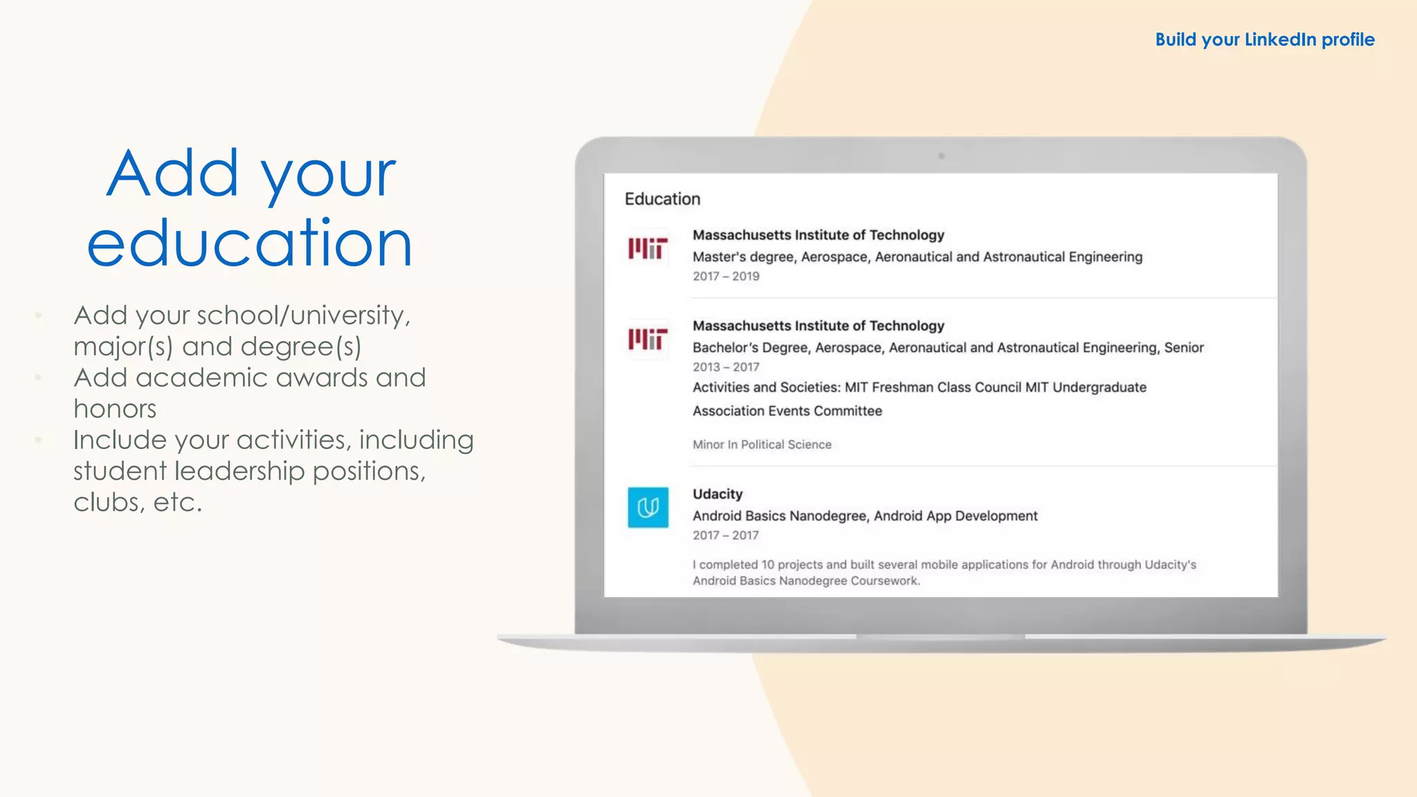 Add your
education
• Add your school/university,
major(s) and degree(s)
• Add academic awards and
honors
• Include your activities, including
student leadership positions,
clubs, etc.
Build your LinkedIn profile
 