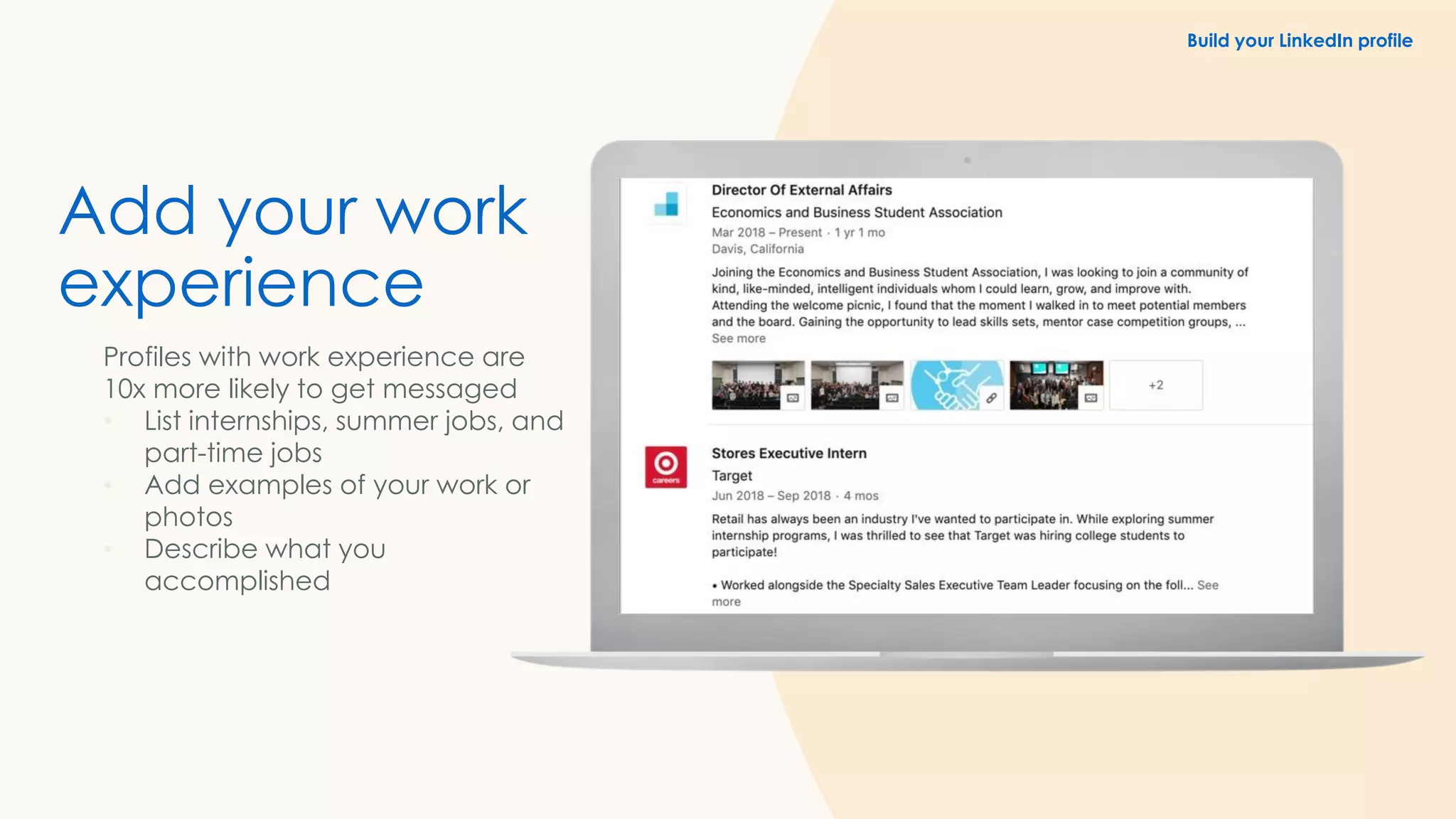 Add your work
experience
Profiles with work experience are
10x more likely to get messaged
• List internships, summer jobs, and
part-time jobs
• Add examples of your work or
photos
• Describe what you
accomplished
Build your LinkedIn profile
 