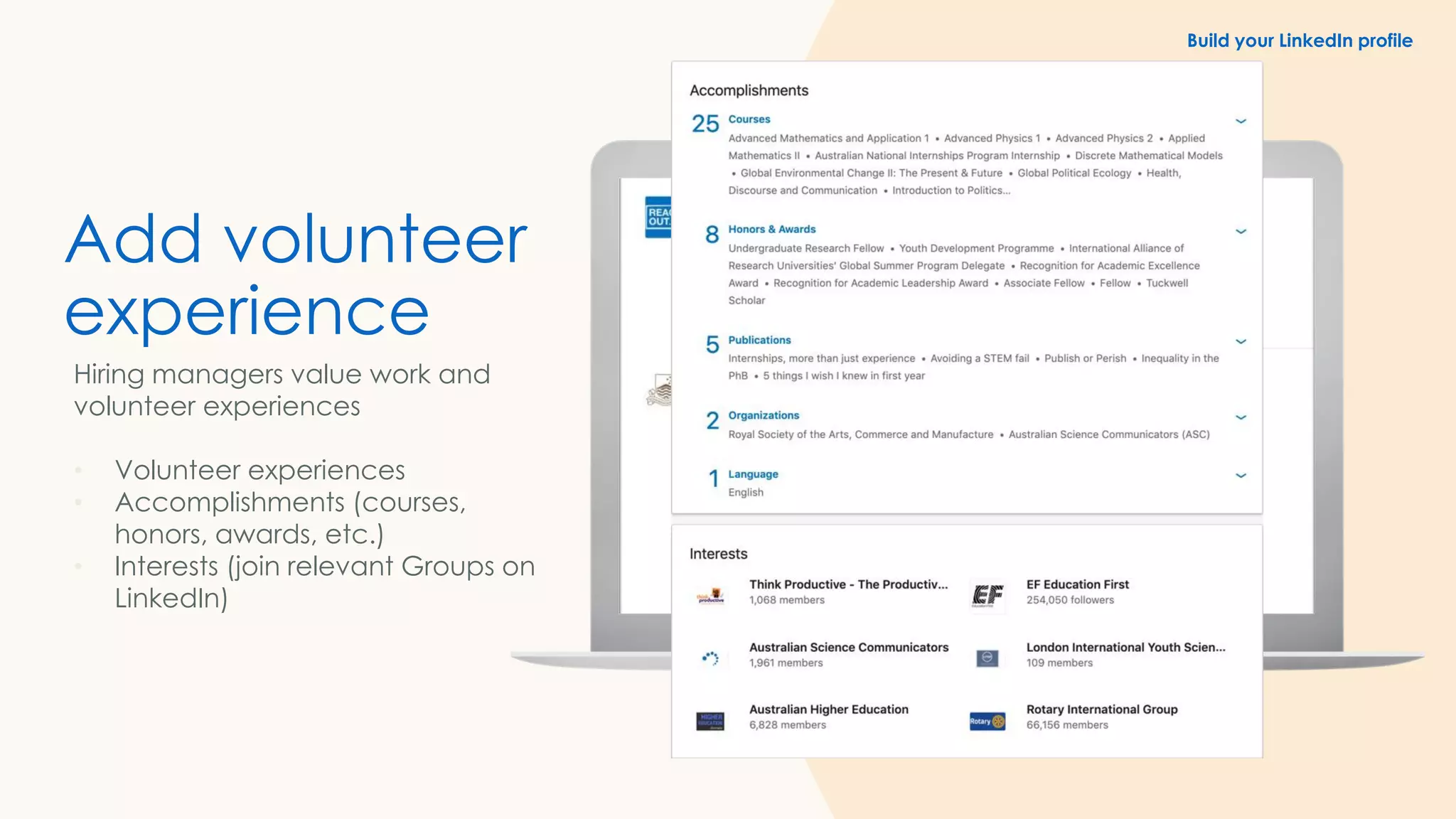 Add volunteer
experience
Hiring managers value work and
volunteer experiences
• Volunteer experiences
• Accomplishments (courses,
honors, awards, etc.)
• Interests (join relevant Groups on
LinkedIn)
Build your LinkedIn profile
 