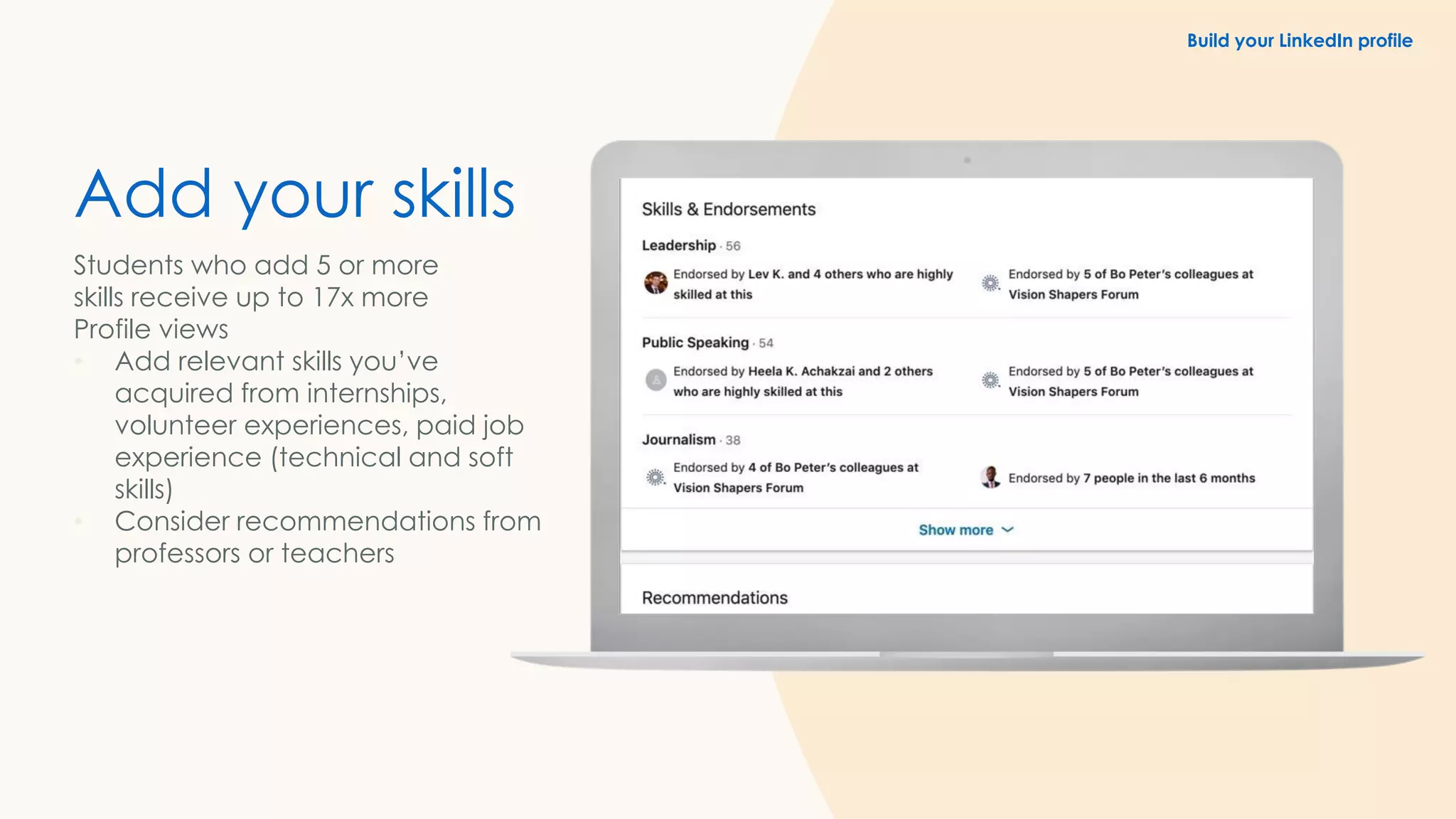 Add your skills
Students who add 5 or more
skills receive up to 17x more
Profile views
• Add relevant skills you’ve
acquired from internships,
volunteer experiences, paid job
experience (technical and soft
skills)
• Consider recommendations from
professors or teachers
Build your LinkedIn profile
 