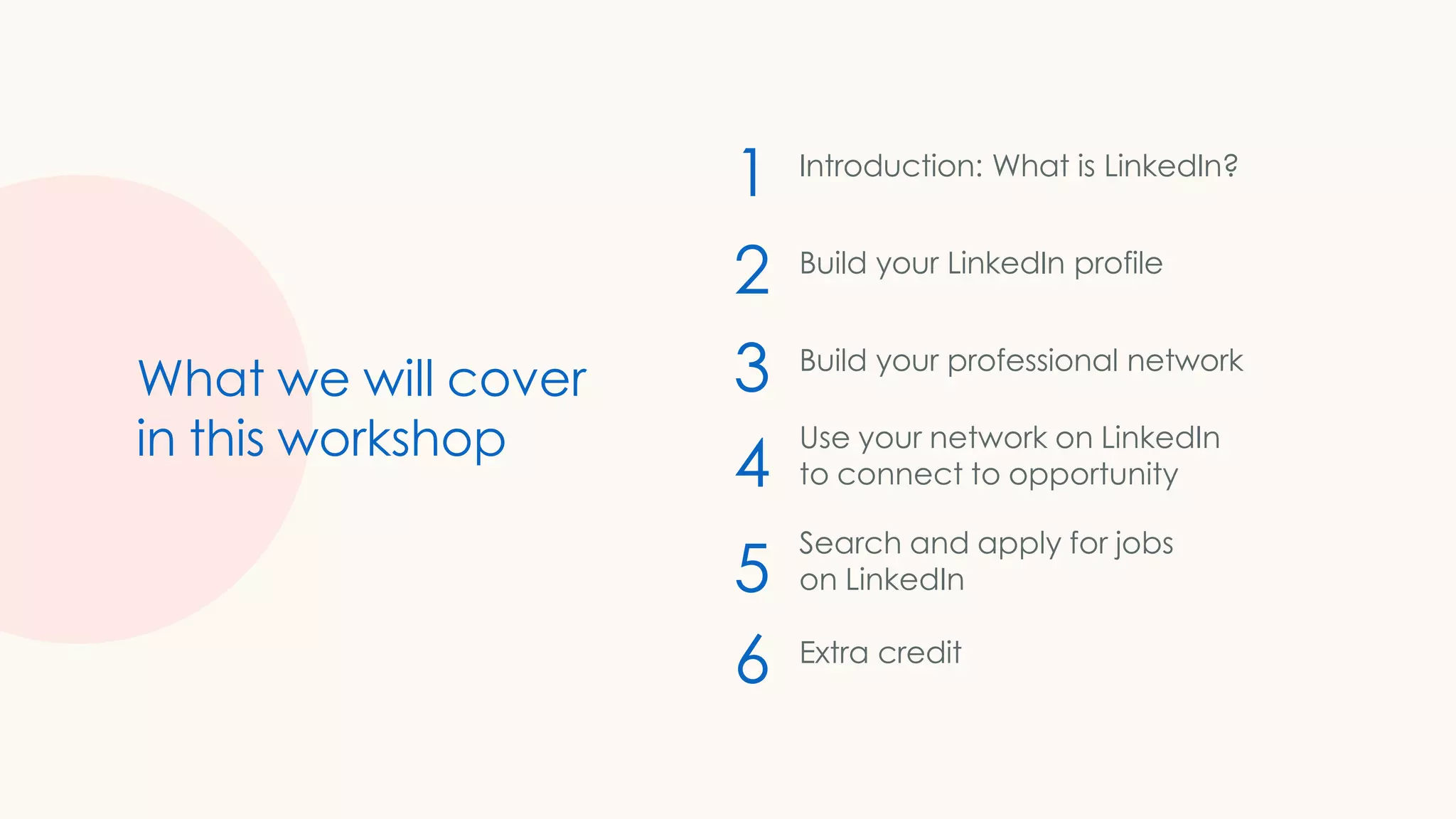 1
2
3
4
5
6
What we will cover
in this workshop
Introduction: What is LinkedIn?
Build your LinkedIn profile
Build your professional network
Use your network on LinkedIn
to connect to opportunity
Search and apply for jobs
on LinkedIn
Extra credit
 