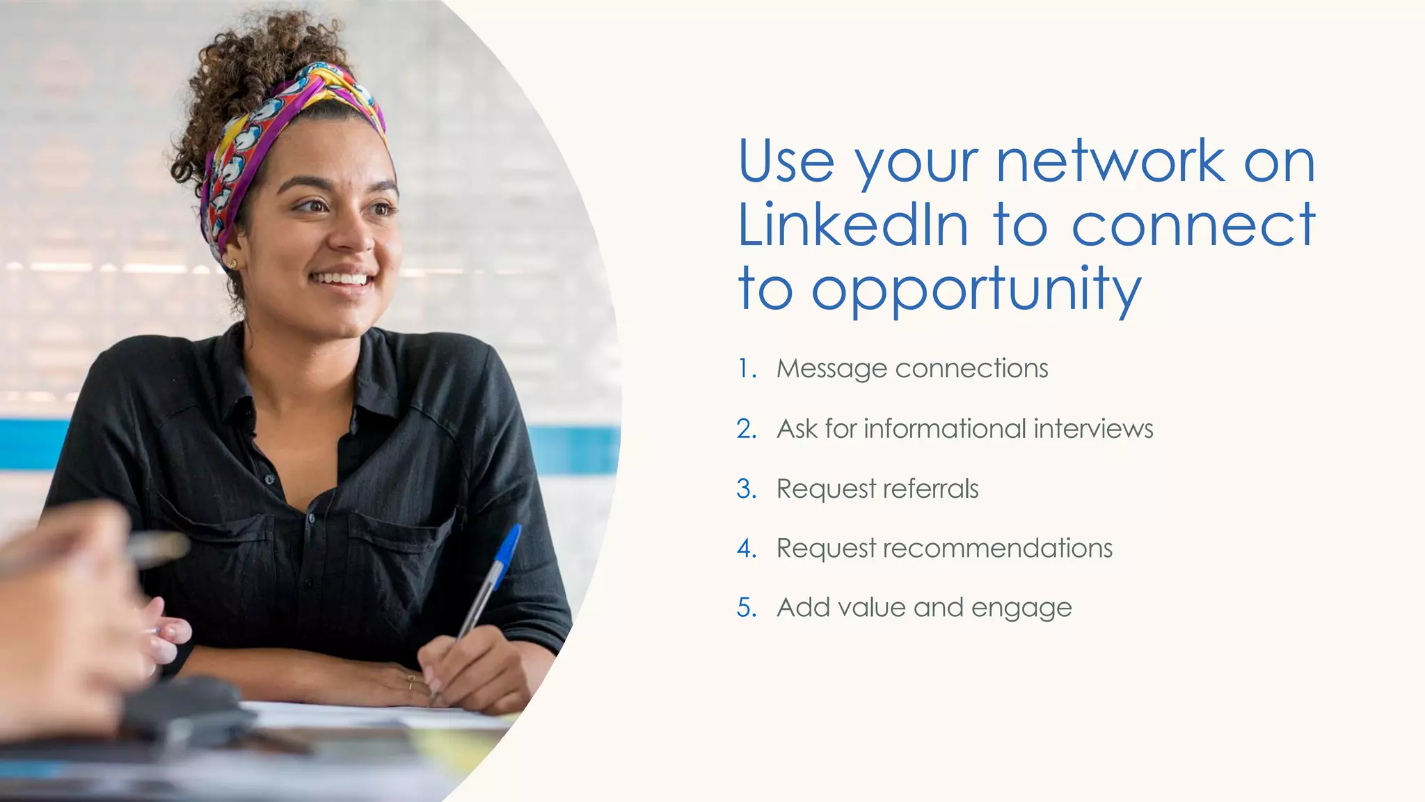 Use your network on
LinkedIn to connect
to opportunity
1. Message connections
2. Ask for informational interviews
3. Request referrals
4. Request recommendations
5. Add value and engage
 
