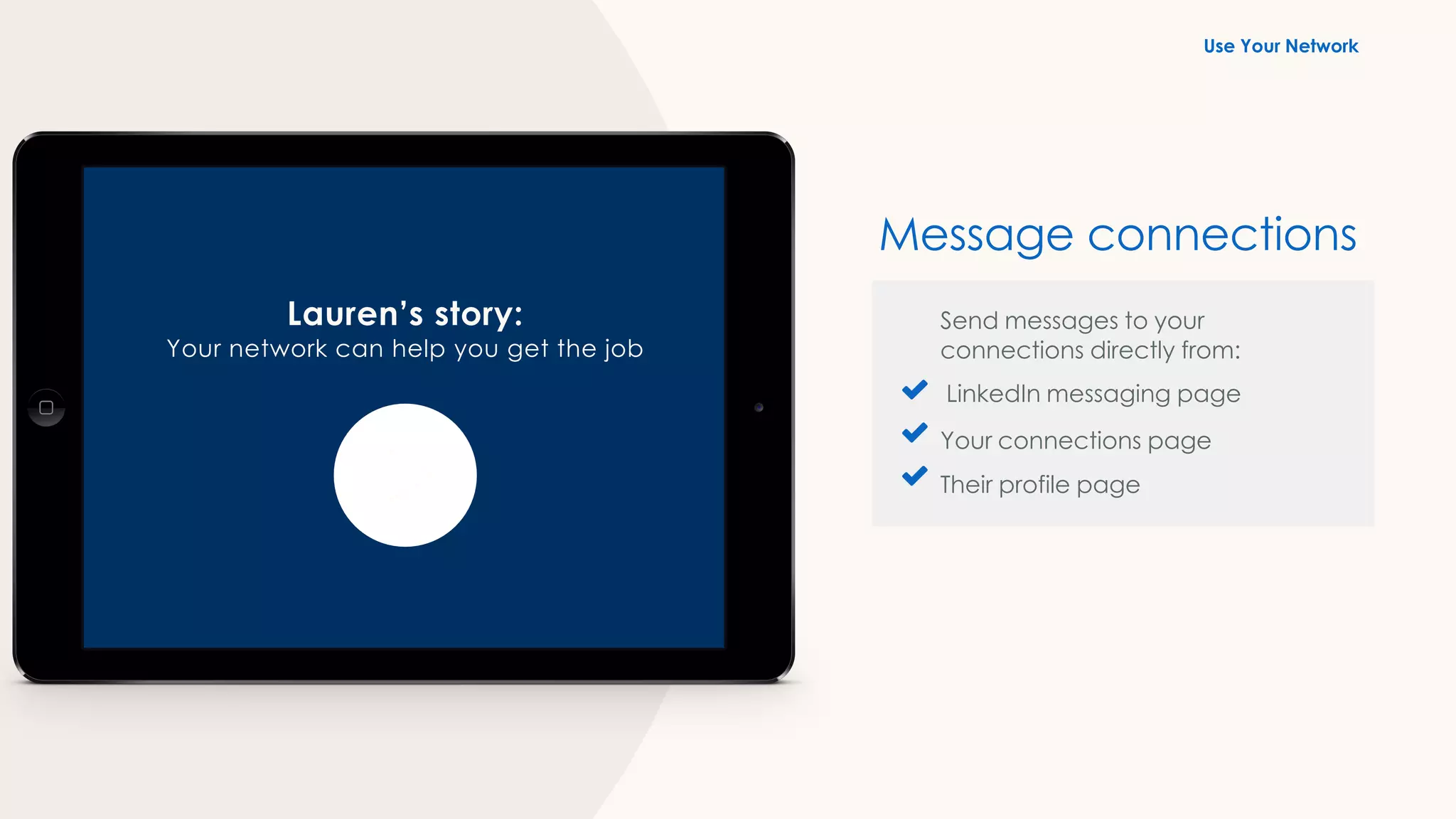 Lauren’s story:
Your network can help you get the job
Send messages to your
connections directly from:
LinkedIn messaging page
Your connections page
Their profile page
Message connections
Use Your Network
 