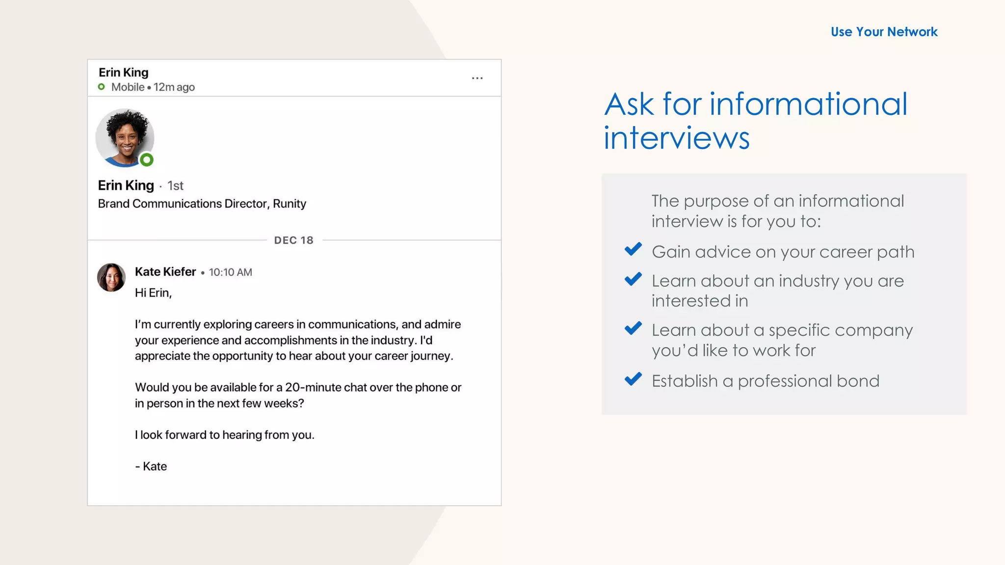 The purpose of an informational
interview is for you to:
Gain advice on your career path
Learn about an industry you are
interested in
Learn about a specific company
you’d like to work for
Establish a professional bond
Ask for informational
interviews
Use Your Network
 