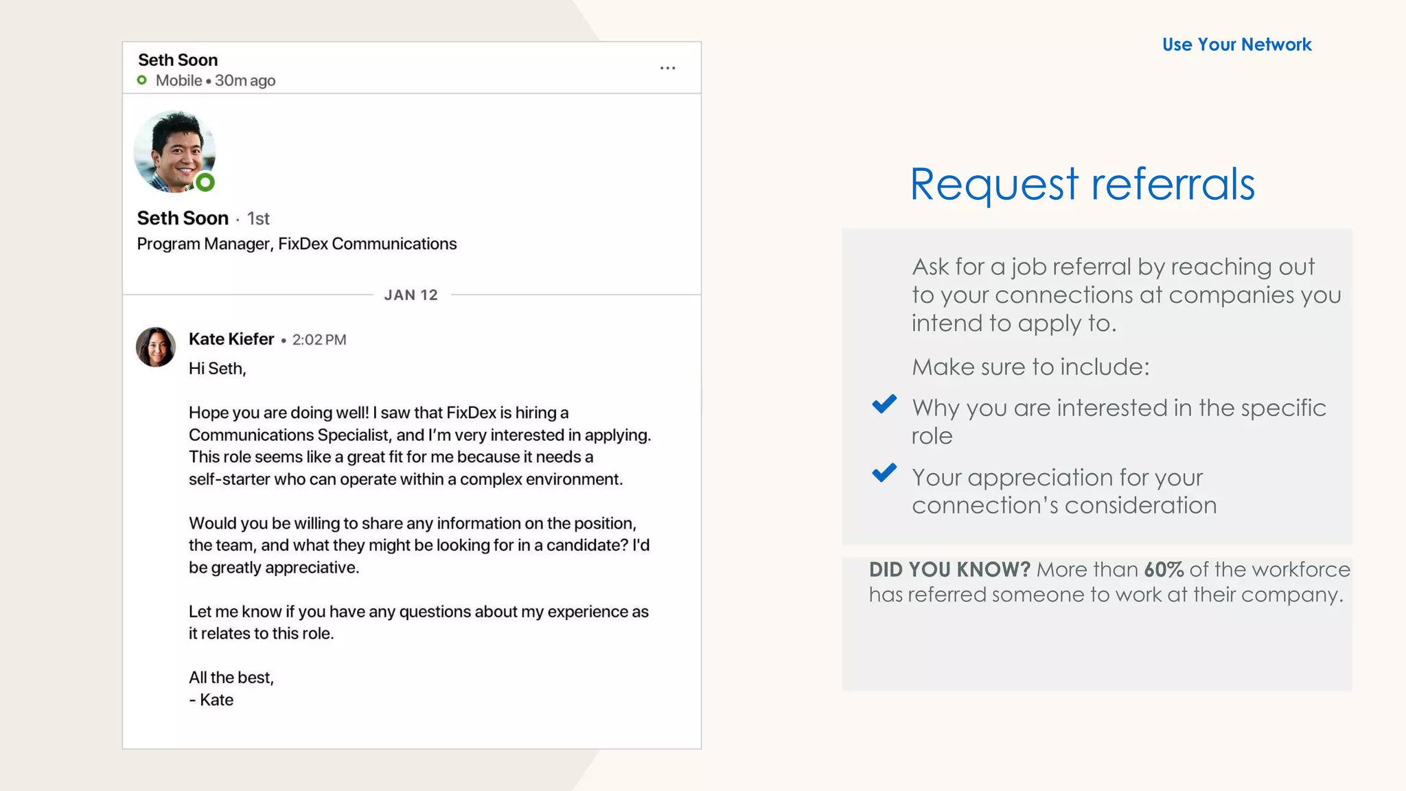 Ask for a job referral by reaching out
to your connections at companies you
intend to apply to.
Make sure to include:
Why you are interested in the specific
role
Your appreciation for your
connection’s consideration
DID YOU KNOW? More than 60% of the workforce
has referred someone to work at their company.
Request referrals
Use Your Network
 